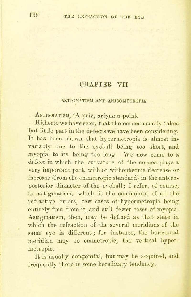 CHAPTER VII ASTIGMATISM AND ANISOMETROPIA Astigmatism, 'A priv, ariyfia a point. Hitherto we have seen, that the cornea usually tates but little part in the defects we have been considering. It has been shown that hypermetropia is almost in- variably due to the eyeball being too short, and myopia to its being too long. We now come to a defect in which the curvature of the cornea plays a very important part, with or without some decrease or increase (from the emmetropic standard) in the antero- posterior diameter of the eyeball; I refer, of course, to astigmatism, which is the commonest of all the refractive errors, few cases of ■ hypermetropia being entirely free from it, and still fewer cases of myopia. Astigmatism, then, may be defined as that state in which, the refraction of the several meridians of the same eye is different; for instance, the horizontal meridian may be emmetropic, the vertical hyper- metropic. It is usually congenital, but may be acquired, and frequently there is some hereditary tendency.