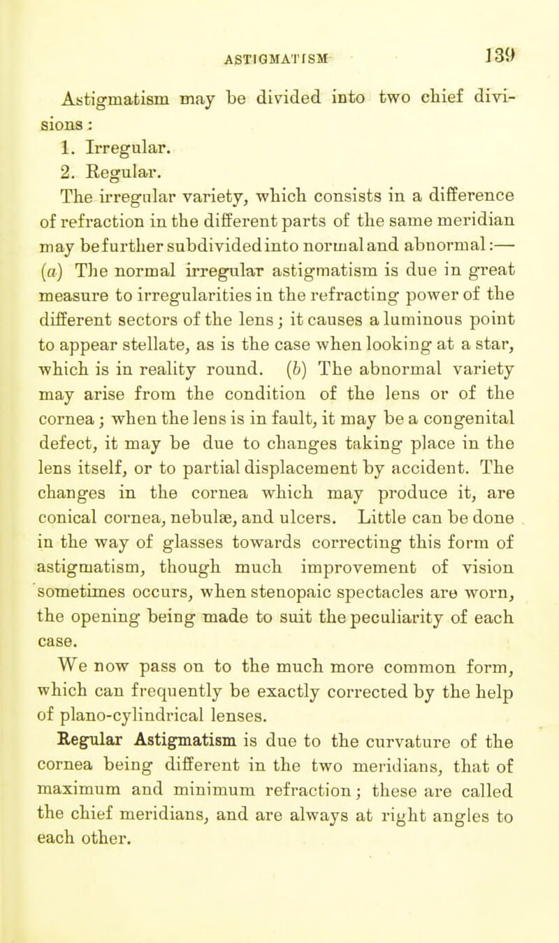 Astigmatism may be divided into two chief divi- sions : 1. Irregular. 2. Regular. The ii-regular variety, whicli consists in a difference of refraction in the different parts of the same meridian may be further subdivided into normal and abnormal:— (a) The normal irregular astigmatism is due in great measure to irregularities in the refracting power of the different sectors of the lens; it causes aluminous point to appear stellate, as is the case when looking at a star, which is in reality round, (b) The abnormal variety may arise from the condition of the lens or of the cornea; when the lens is in fault, it may be a congenital defect, it may be due to changes taking place in the lens itself, or to partial displacement by accident. The changes in the cornea which may produce it, are conical cornea, nebulae, and ulcers. Little can be done in the way of glasses towards correcting this form of astigmatism, though much improvement of vision sometimes occurs, when stenopaic spectacles are worn, the opening being made to suit the peculiarity of each case. We now pass on to the much more common form, which can frequently be exactly corrected by the help of piano-cylindrical lenses. Regular Astigmatism is due to the curvature of the cornea being different in the two meridians, that of maximum and minimum refraction; these are called the chief meridians, and are always at right angles to each other.
