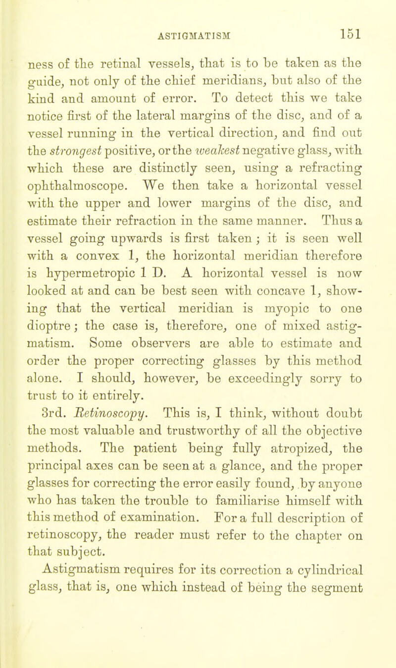 ness of tlie retinal vessels, that is to be taken as tlie guide, not only of tlie chief meridians, but also of the kind and amount of error. To detect this we take notice first of the lateral margins of the disc, and of a vessel running in the vertical direction, and find out the strongest positive, or the iveakest negative glass, with which these are distinctly seen, using a refracting ophthalmoscope. We then take a horizontal vessel with the upper and lower margins of the disc, and estimate their refraction in the same manner. Thus a vessel going upwards is first taken ; it is seen well with a convex 1, the horizontal meridian therefore is hypermetropic ID. A horizontal vessel is now looked at and can be best seen with concave 1, show- ing that the vertical meridian is myopic to one dioptre; the case is, therefore, one of mixed astig- matism. Some observers are able to estimate and order the proper correcting glasses by this method alone. I should, however, be exceedingly sorry to trust to it entirely. 3rd. Retinoscopy. This is, I think, without doubt the most valuable and trustworthy of all the objective methods. The patient being fully atropized, the principal axes can be seen at a glance, and the proper glasses for correcting the error easily found, by anyone who has taken the trouble to familiarise himself with this method of examination. For a full description of retinoscopy, the reader must refer to the chapter on that subject. Astigmatism requires for its correction a cylindrical glass, that is, one which instead of being the segment