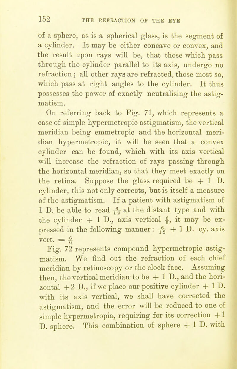 of a sphere, as is a spherical glass, is the segment of a cylinder. It may be either concave or convex, and the result upon rays will be, that those which pass through the cylinder parallel to its axis, undergo no refraction; all other rays are refracted, those most so, which pass at right angles to the cylinder. It thus possesses the power of exactly neutralising the astig- matism. On referring back to Fig. 71, which, represents a case of simple hypermetropic astigmatism, the vertical meridian being emmetropic and the horizontal meri- dian hypermetropic, it will be seen that a convex cylinder can be found, which with its axis vertical will increase the refraction of rays passing through, the liorizontal meridian, so that they meet exactly on the retina. Suppose the glass required be + 1 D. cylinder, this not only corrects, but is itself a measure of the astigmatism. If a patient with astigmatism of 1 D. be able to read ^ at the distant type and with, the cylinder + 1 D., axis vertical |-, it may be ex- pressed in the following manner: + 1 J), cy. axis vert. = f Fig. 72 represents compound hypermetropic astig- matism. We find out the refraction of each chief meridian by retinoscopy or the clock face. Assuming then, the vertical meridian to be + 1 D-j and the hori- zontal + 2 D., if we place our positive cylinder + 1 D. with its axis vertical, we shall have corrected the astigmatism, and the error will be reduced to one of simple hypermetropia, requiring for its correction +1 D. sphere. This combination of sphere 4- 1 D. with