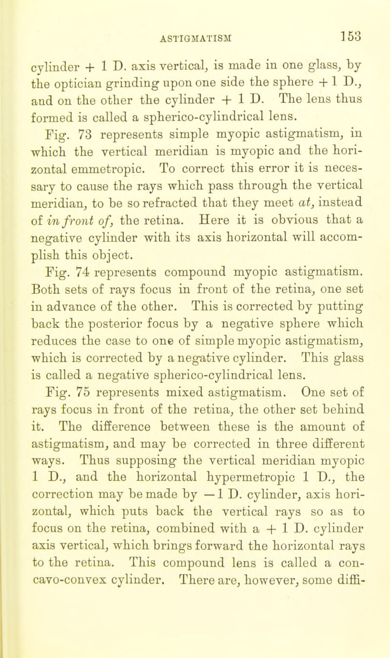 cylinder + 1 D. axis vertical, is made in one glass, by the optician grinding upon one side the sphere + 1 D., and on the other the cylinder + 1 D. The lens thus formed is called a spherico-cylindrical lens. Fig. 73 represents simple myopic astigmatism, in which the vertical meridian is myopic and the hori- zontal emmetropic. To correct this error it is neces- sary to cause the rays which pass through the vertical meridian, to be so refracted that they meet at^ instead of in front of, the retina. Here it is obvious that a negative cylinder with its axis horizontal will accom- plish this object. Fig. 74 represents compound myopic astigmatism. Both sets of rays focus in front of the retina, one set in advance of the other. This is corrected by putting- back the posterior focus by a negative sphere which reduces the case to one of simple myopic astigmatism, which is corrected by a negative cylinder. This glass is called a negative spherico-cylindrical lens. Fig. 75 represents mixed astigmatism. One set of rays focus in front of the retina, the other set behind it. The difference between these is the amount of astigmatism, and may be corrected in three different ways. Thus supposing the vertical meridian myopic 1 D., and the horizontal hypermetropic 1 D., the correction may be made by —ID. cylinder, axis hori- zontal, which puts back the vertical rays so as to focus on the retina, combined with a + 1 D. cylinder axis vertical, which brings forward the horizontal rays to the retina. This compound lens is called a con- cavo-convex cylinder. There are, however, some diffi-