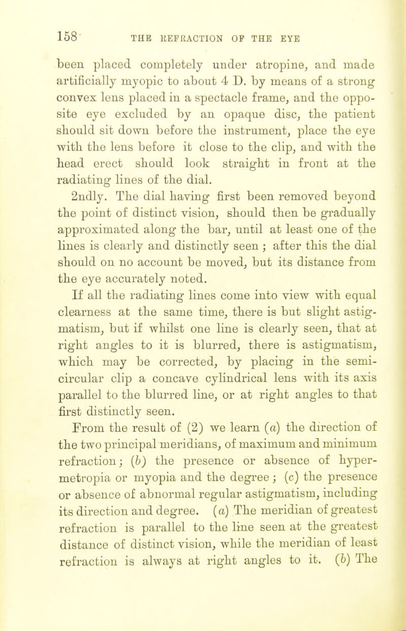 been placed completely under atropine, and made artificially myopic to about 4 D. by means of a strong convex lens placed in a spectacle frame, and the oppo- site eye excluded by an opaque disc, the patient should sit down before the instrument, place the eye with the lens before it close to the clip, and with the head erect should look straight in front at the radiating' lines of the dial. 2ndly. The dial having first been removed beyond the point of distinct vision, should then be gradually approximated along the bar, until at least one of the lines is clearly and distinctly seen; after this the dial should on no account be moved, but its distance from the eye accurately noted. If all the radiating lines come into view with equal clearness at the same time, there is but slight astig- matism, but if whilst one line is clearly seen, that at right angles to it is blurred, there is astigmatism, which may be corrected, by placing in the semi- circular clip a concave cylindrical lens with its axis parallel to the blurred line, or at right angles to that first distinctly seen. From the result of (2) we learn (a) the direction of the two principal meridians, of maximum and minimum refraction; [b) the presence or absence of hyper- metropia or myopia and the degree ; (c) the presence or absence of abnormal regular astigmatism, including its direction and degree, (a) The meridian of greatest refraction is parallel to the line seen at the greatest distance of distinct vision, while the meridian of least refraction is always at right angles to it. (6) The
