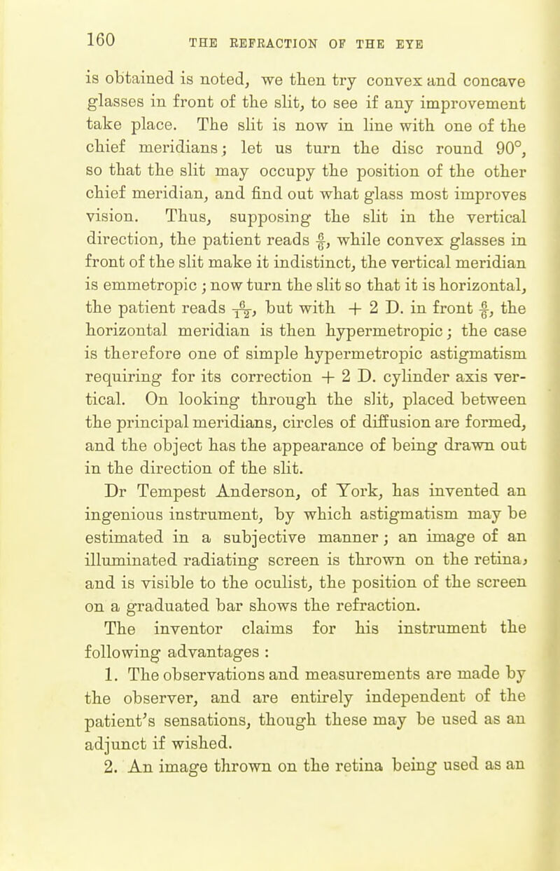 is obtained is noted, we then try convex and concave glasses in front of the slit, to see if any improvement take place. The sHt is now in line with one of the chief meridians; let us turn the disc round 90°, so that the slit may occupy the position of the other chief meridian, and find out what glass most improves vision. Thus, supposing the slit in the vertical direction, the patient reads -f, while convex glasses in front of the slit make it indistinct, the vertical meridian is emmetropic ; now turn the slit so that it is horizontal, the patient reads but with + 2 D. in front f, the horizontal meridian is then hypermetropic; the case is therefore one of simple hypermetropic astigmatism requiring for its correction + 2 D. cylinder axis ver- tical. On looking through the slit, placed between the principal meridians, circles of diffusion are formed, and the object has the appearance of being drawn out in the direction of the slit. Dr Tempest Anderson, of York, has invented an ingenious instrument, by which astigmatism may be estimated in a subjective manner; an image of an illuminated radiating screen is thrown on the retina^ and is visible to the oculist, the position of the screen on a graduated bar shows the refraction. The inventor claims for his instrument the following advantages : 1. The observations and measurements are made by the observer, and are entirely independent of the patient's sensations, though these may be used as an adjunct if wished. 2. An image thrown on the retina being used as an