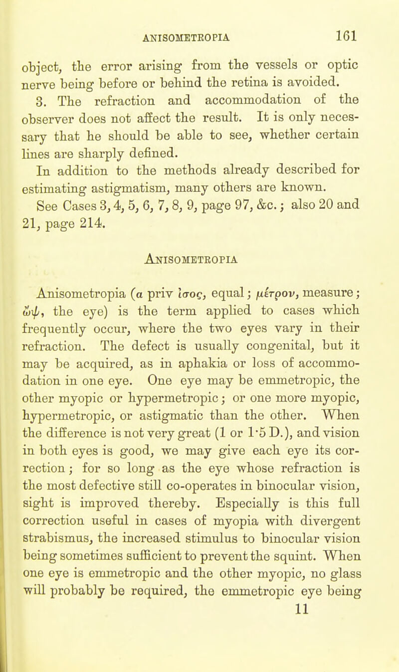 object, the error arising from the vessels or optic nerve being before or behind the retina is avoided. 3. The refraction and accommodation of the observer does not affect the result. It is only neces- sary that he should be able to see, whether certain lines are sharply defined. In addition to the methods already described for estimating astigmatism, many others are known. See Cases 3,4, 5, 6, 7,8, 9, page 97, &c.; also 20 and 21, page 214. Anisombteopia Anisometropia (a priv laog, equal; julrpov, measure; b}Tp, the eye) is the term applied to cases which frequently occur, where the two eyes vary in their refraction. The defect is usually congenital, but it may be acquired, as in aphakia or loss of accommo- dation in one eye. One eye may be emmetropic, the other myopic or hypermetropic; or one more myopic, hypermetropic, or astigmatic than the other. Wh.en the difference is not very great (1 or 15D.), and vision in both eyes is good, we may give each eye its cor- rection ; for so long as the eye whose refraction is the most defective stiU co-operates in binocular vision, sight is improved thereby. Especially is this full correction useful in cases of myopia with divergent strabismus, the increased stimulus to binocular vision being sometimes sufficient to prevent the squint. When one eye is enmietropic and the other myopic, no glass will probably be required, the emmetropic eye being 11