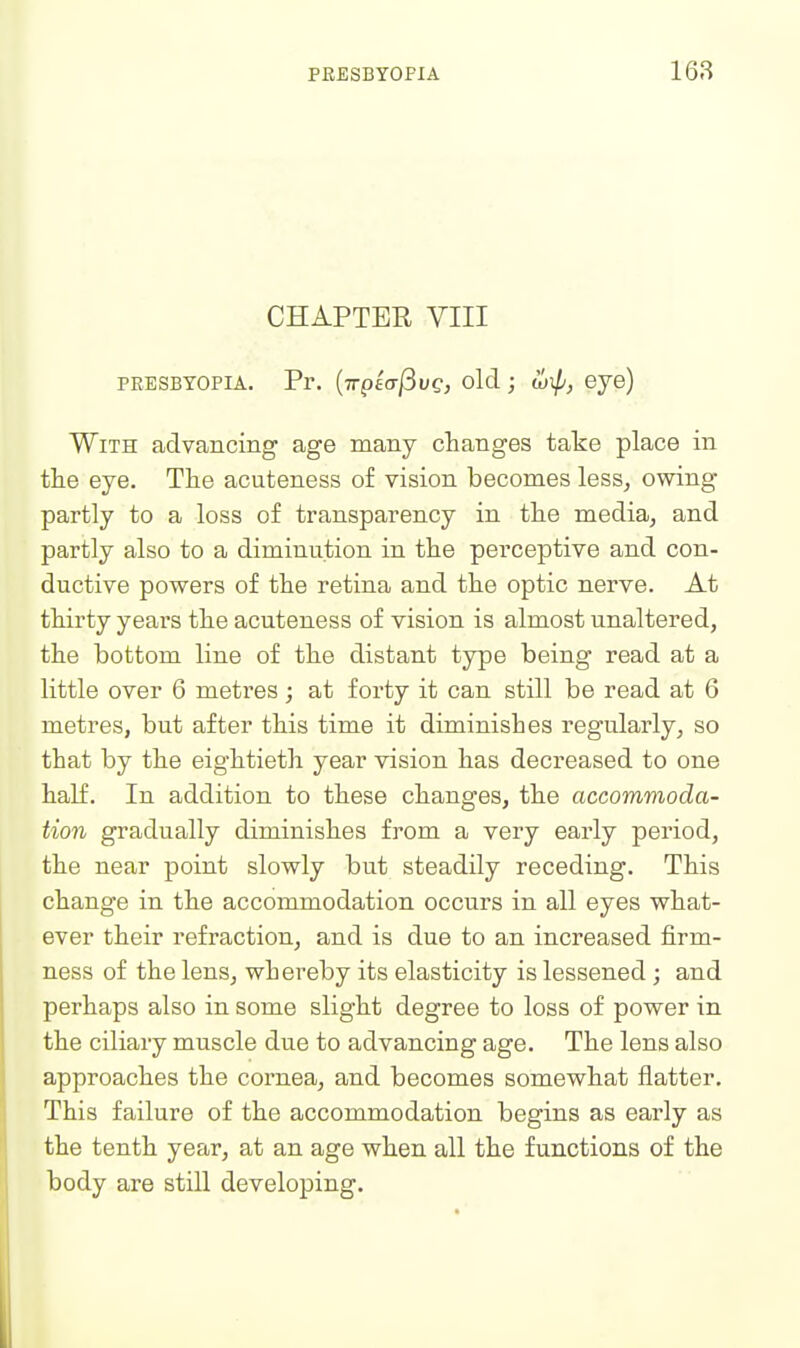 CHAPTER VIII PEESBTOPiA. Pr. (Trplff/Buej old; loip, eye) With advancing age many changes take place in the eye. The acuteness of vision becomes less, owing partly to a loss of transparency in the media, and partly also to a diminution in the perceptive and con- ductive powers of the retina and the optic nerve. At thirty years the acuteness of vision is almost unaltered, the bottom line of the distant type being read at a little over 6 metres; at forty it can still be read at 6 metres, but after this time it diminishes regularly, so that by the eightieth year vision has decreased to one half. In addition to these changes, the accommoda- tion gradually diminishes from a very early period, the near point slowly but steadily receding. This change in the accommodation occurs in all eyes what- ever their refraction, and is due to an increased firm- ness of the lens, whereby its elasticity is lessened ; and perhaps also in some slight degree to loss of power in the ciliary muscle due to advancing age. The lens also approaches the cornea, and becomes somewhat flatter. This failure of the accommodation begins as early as the tenth year, at an age when all the functions of the body are still developing.