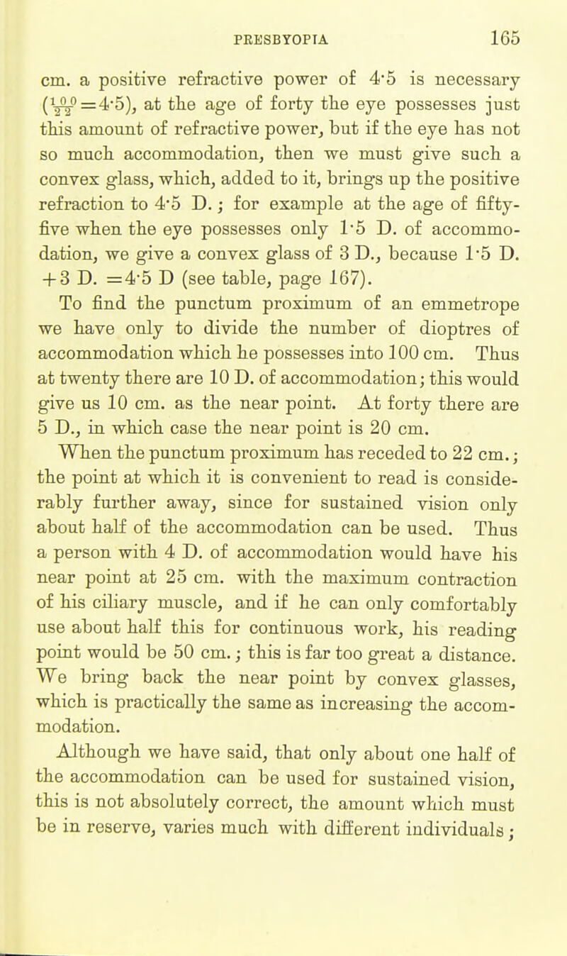cm. a positive refractive power of 4-5 is necessary (1^0—4.5)^ at ^}j^Q age of forty the eye possesses just tliis amount of refractive powerj but if the eye has not so much accommodation, then we must give such a convex glass, which, added to it, brings up the positive refraction to 4'5 D.; for example at the age of fifty- five when the eye possesses only 1*5 D. of accommo- dation, we give a convex glass of 3 D., because 1*5 D. + 3 D. =4'5 D (see table, page 167). To find the punctum proximum of an emmetrope we have only to divide the number of dioptres of accommodation which he possesses into 100 cm. Thus at twenty there are 10 D. of accommodation; this would give us 10 cm. as the near point. At forty there are 5 D., in which case the near point is 20 cm. When the punctum proximum has receded to 22 cm.; the point at which it is convenient to read is conside- rably further away, since for sustained vision only about half of the accommodation can be used. Thus a person with 4 D. of accommodation would have his near point at 25 cm. with the maximum contraction of his ciliary muscle, and if he can only comfortably use about half this for continuous work, his reading point would be 50 cm.; this is far too great a distance. We bring back the near point by convex glasses, which is practically the same as increasing the accom- modation. Although we have said, that only about one half of the accommodation can be used for sustained vision, this is not absolutely correct, the amount which must be in reserve, varies much with different individuals;