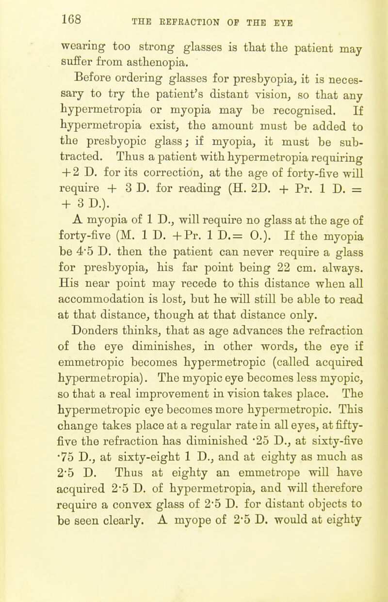 wearing too strong glasses is that tlie patient may suffer from asthenopia. Before ordering glasses for presbyopia^ it is neces- sary to try the patient's distant vision, so that any hypermetropia or myopia may he recognised. If hypermetropia exist, the amount must be added to the presbyopic glass; if myopia, it must be sub- tracted. Thus a patient with hypermetropia requiring + 2 D. for its correction, at the age of forty-five will require + 3 D. for reading (H. 2D. -|- Pr. 1 D. = + 3 D.). A myopia of 1 D., will require no glass at the age of forty-five (M. 1 D. -f-Pr. 1 D.= 0.). If the myopia be 4*5 D. then the patient can never require a glass for presbyopia, his far point being 22 cm. always. His near point may recede to this distance when all accommodation is lost, but he will still be able to read at that distance, though at that distance only. Bonders thinks, that as age advances the refraction of the eye diminishes, in other words, the eye if emmetropic becomes hypermetropic (called acquired hypermetropia). The myopic eye becomes less myopic, so that a real improvement in vision takes place. The hypermetropic eye becomes more hypermetropic. This change takes place at a regular rate in all eyes, at fifty- five the refraction has diminished 25 D., at sixty-five •75 D., at sixty-eight 1 D., and at eighty as much as 25 D. Thus at eighty an emmetrope will have acquired 2*5 D. of hypermetropia, and will therefore require a convex glass of 25 D. for distant objects to be seen clearly. A myope of 25 D. would at eighty