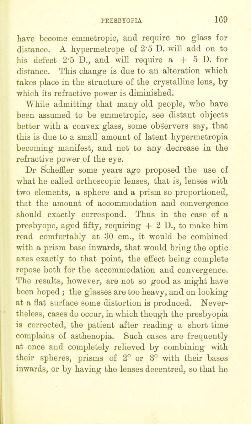 have become emmetropic^ and require no glass for distance. A hypermetrope of 25 D. will add on to liis defect 25 D., and will require a + 5 D. for distance. Tliis change is due to an alteration which, takes place in the structure of the crystalline lens, by which its refractive power is diminished. While admitting that many old people, who have been assumed to be emmetropic, see distant objects better with a convex glass, some observers say, that this is due to a small amount of latent hypermetropia becoming manifest, and not to any decrease in the refractive power of the eye. Dr Scheffler some years ago proposed the use of what he called orthoscopic lenses, that is, lenses with two elements, a sphere and a prism so proportioned, that the amount of accommodation and convergence should exactly correspond. Thus in the case of a presbyope, aged fifty, requiring + 2 D., to make him read comfortably at 30 cm., it would be combined with a prism base inwards, that would bring the optic axes exactly to that point, the effect being complete repose both for the accommodation and convergence. The results, however, are not so good as might have been hoped; the glasses are too heavy, and on looking at a flat surface some distortion is produced. Never- theless, cases do occur, in which though the presbyopia is corrected, the patient after reading a short time complains of asthenopia. Such cases are frequently at once and completely relieved by combining with their spheres, prisms of 2° or 3° with their bases inwards, or by having the lenses decentred, so that he