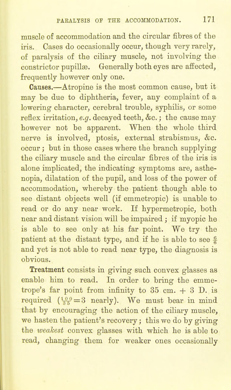 muscle of accommodation and tlie circular fibres of the iris. Cases do occasionally occur, though, very rarely, of paralysis of the ciliary muscle, not involving the constrictor pupillae. Generally both eyes are affected, frequently however only one. Causes.—Atropine is the most common cause, but it may be due to diphtheria, fever, any complaint of a lowering character, cerebral trouble, syphilis, or some reflex irritation, e.g. decayed teeth, &c.; the cause may however not be apparent. When the whole third nerve is involved, ptosis, external strabismus, &c. occur) but in those cases where the branch supplying the ciliary muscle and the circular fibres of the iris is alone implicated, the indicating symptoms are, asthe- nopia, dilatation of the pupil, and loss of the power of accommodation, whereby the patient though able to see distant objects well (if emmetropic) is unable to read or do any near work. If hypermetropic, both near and distant vision will be impaired ; if myopic he is able to see only at his far point. We try the patient at the distant type, and if he is able to see -f and yet is not able to read near type, the diagnosis is obvious. Treatment consists in giving such convex glasses as enable him to read. In order to bring the emme- trope's far point from infinity to 35 cm. + 3 D. is required (^^o = 3 nearly). We must bear in mind that by encouraging the action of the ciliary muscle, we hasten the patient's recovery; this we do by giving the weakest convex glasses with which he is able to read, changing them for weaker ones occasionally