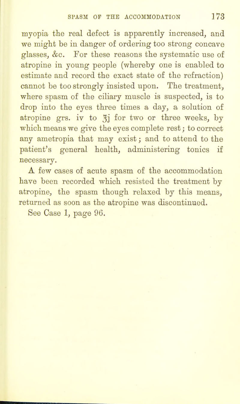 myopia the real defect is apparently increased, and we might be in danger of ordering too strong concave glasses, &c. For these reasons the systematic use of atropine in young people (whereby one is enabled to estimate and record the exact state of the refraction) cannot be too strongly insisted upon. The treatment, where spasm of the ciliary muscle is suspected, is to drop into the eyes three times a day, a solution of atropine grs. iv to 5j fo^ ^^o or three weeks, by which means we give the eyes complete rest; to correct any ametropia that may exist; and to attend to the patient's general health, administering tonics if necessary. A few cases of acute spasm of the accommodation have been recorded which resisted the treatment by atropine, the spasm though relaxed by this means, returned as soon as the atropine was discontinued. See Case 1, page 96.