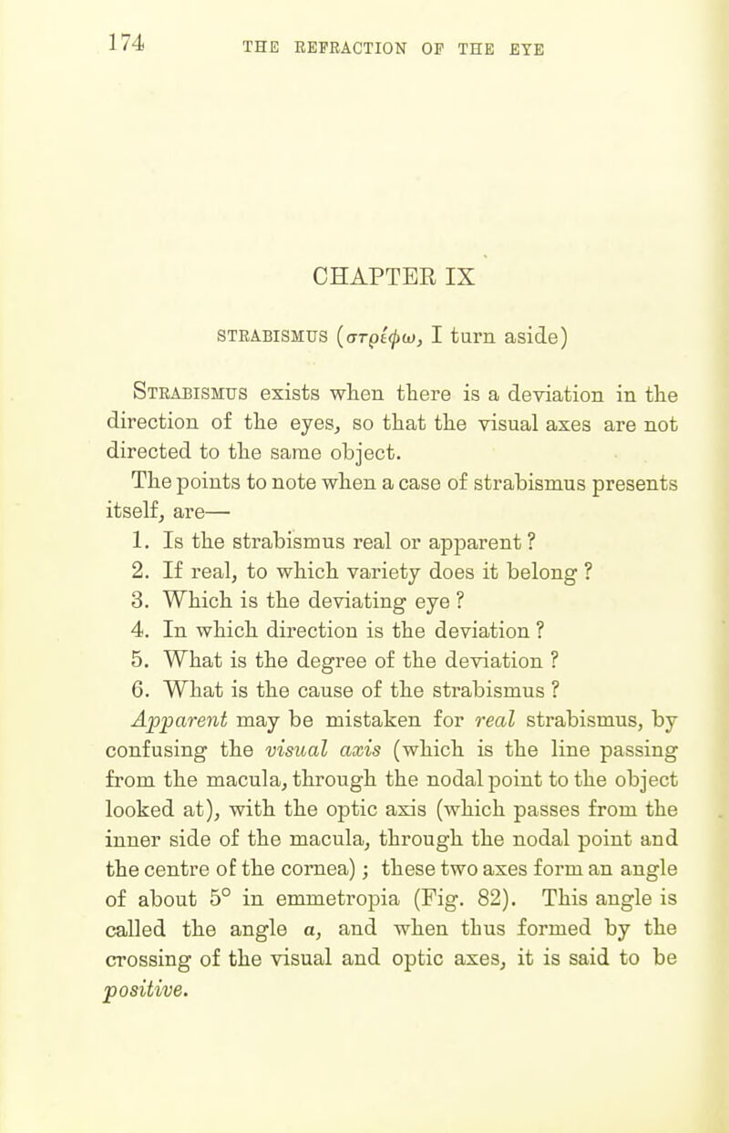 CHAPTER IX STRABISMUS ((TTpi^d), I turn aside) Strabismus exists wlien there is a deviation in tlie direction of tlie eyeSj so that the visual axes are not directed to the same object. The points to note when a case of strabismus presents itselfj are— 1. Is the strabismus real or apparent? 2. If real, to which variety does it belong ? 3. Which is the deviating eye ? 4. In which direction is the deviation ? 5. What is the degree of the deviation ? 6. What is the cause of the strabismus ? Apparent may be mistaken for real sti'abismus, by confusing the visual axis (which is the line passing from the macula, through the nodal point to the object looked at), with the optic axis (which passes from the inner side of the macula, through the nodal point and the centre of the cornea); these two axes form an angle of about 5° in emmetropia (Fig. 82). This angle is called the angle a, and when thus formed by the crossing of the visual and optic axes, it is said to be positive.