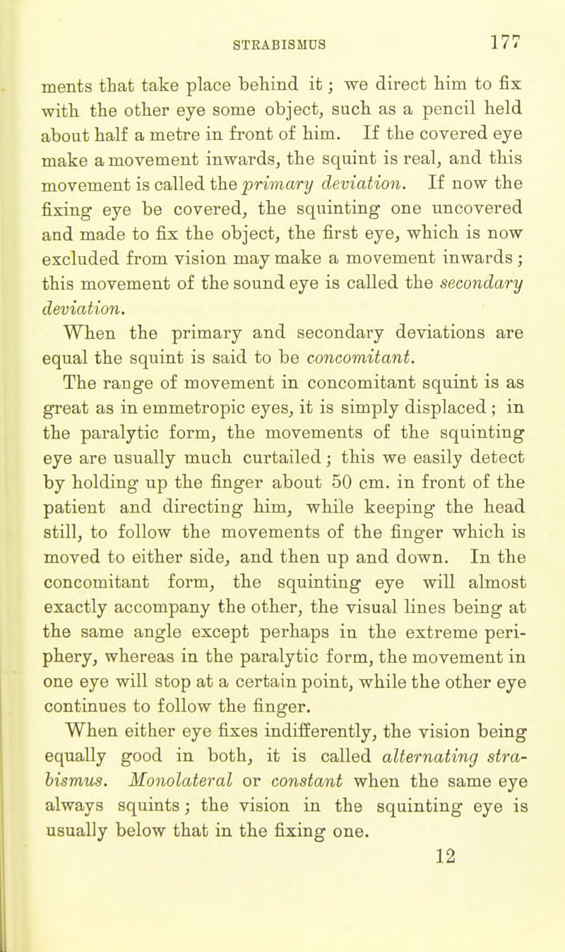 menfcs that take place behind it; we direct him to fix with the other eye some object, such as a pencil held about half a metre in front of him. If the covered eye make a movement inwards, the squint is real, and this movement is called the ^Wma?-?/ deviation. If now the fixing eye be covered, the squinting one uncovered and made to fix the object, the first eye, which is now excluded from vision may make a movement inwards; this movement of the sound eye is called the secondary deviation. When the primary and secondary deviations are equal the squint is said to be concomitant. The range of movement in concomitant squint is as great as in emmetropic eyes, it is simply displaced ; in the paralytic form, the movements of the squinting eye are usually much curtailed; this we easily detect by holding up the finger about 50 cm. in front of the patient and directing him, while keeping the head still, to follow the movements of the finger which is moved to either side, and then up and down. In the concomitant form, the squinting eye will almost exactly accompany the other, the visual lines being at the same angle except perhaps in th.e extreme peri- phery, whereas in the paralytic form, the movement in one eye will stop at a certain point, while the other eye continues to follow the finger. When either eye fixes indifferently, the vision being equally good in both, it is called alternating stra- bismus. Monolateral or constant when the same eye always squints; the vision in the squinting eye is usually below that in the fixing one. 12
