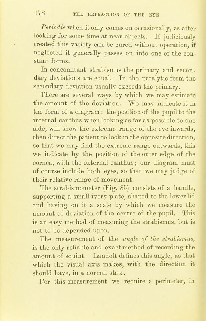 Periodic when it only conies on occasionally, as after looking for some time at near objects. If judiciously treated this variety can be cured without operation, if neglected it generally passes on into one of the con- stant forms. In concomitant strabismus the primary and secon- dary deviations are equal. In the paralytic form the secondary deviation usually exceeds the primary. There are several ways by which we may estimate the amount of the deviation. We may indicate it in the form of a diagram ; the position of the pupil to the internal canthus when looking as far as possible to one side, will show the extreme range of the eye inwards, then direct the patient to look in the opposite direction, so that we may find the extreme range outwards, this we indicate by the position of the outer edge of the cornea, with the external canthus; our diagram must of course include both eyes, so that we may judge of their relative range of movement. The strabismometer (Fig. 85) consists of a handle, supporting a small ivory plate, shaped to the lower lid and having on it a scale by which we measure the amount of deviation of the centre of the pupil. This is an easy method of measuring the strabismus, but is not to be depended upon. The measurement of the angle of the strabismus, is the only reliable and exact method of recording the amount of squint. Landolt defines this angle, as that which the visual axis makes, with the direction it should have, in a normal state. For this measurement we require a perimeter, in