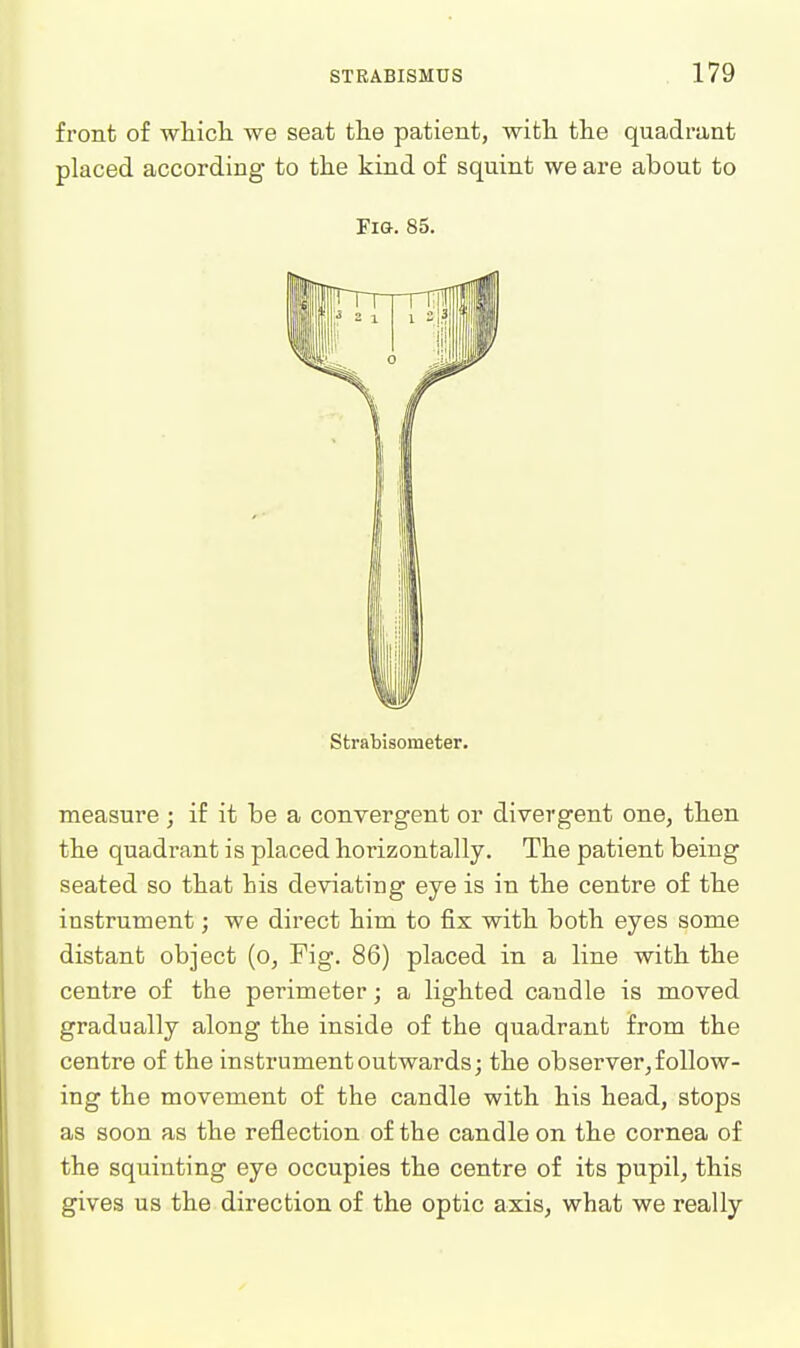 front of which we seat the patient, with the quadi-ant placed according to the kind of squint we are about to Fig. 85. Strabisometer. measure ; if it be a convergent or divergent one, then the quadrant is placed horizontally. The patient being seated so that his deviating eye is in the centre of the instrument; we direct him to fix with both eyes some distant object (o, Fig. 86) placed in a line with the centre of the perimeter; a lighted caudle is moved gradually along the inside of the quadrant from the centre of the instrument outwards; the observer,follow- ing the movement of the candle with his head, stops as soon as the reflection of the candle on the cornea of the squinting eye occupies the centre of its pupil, this gives us the direction of the optic axis, what we really