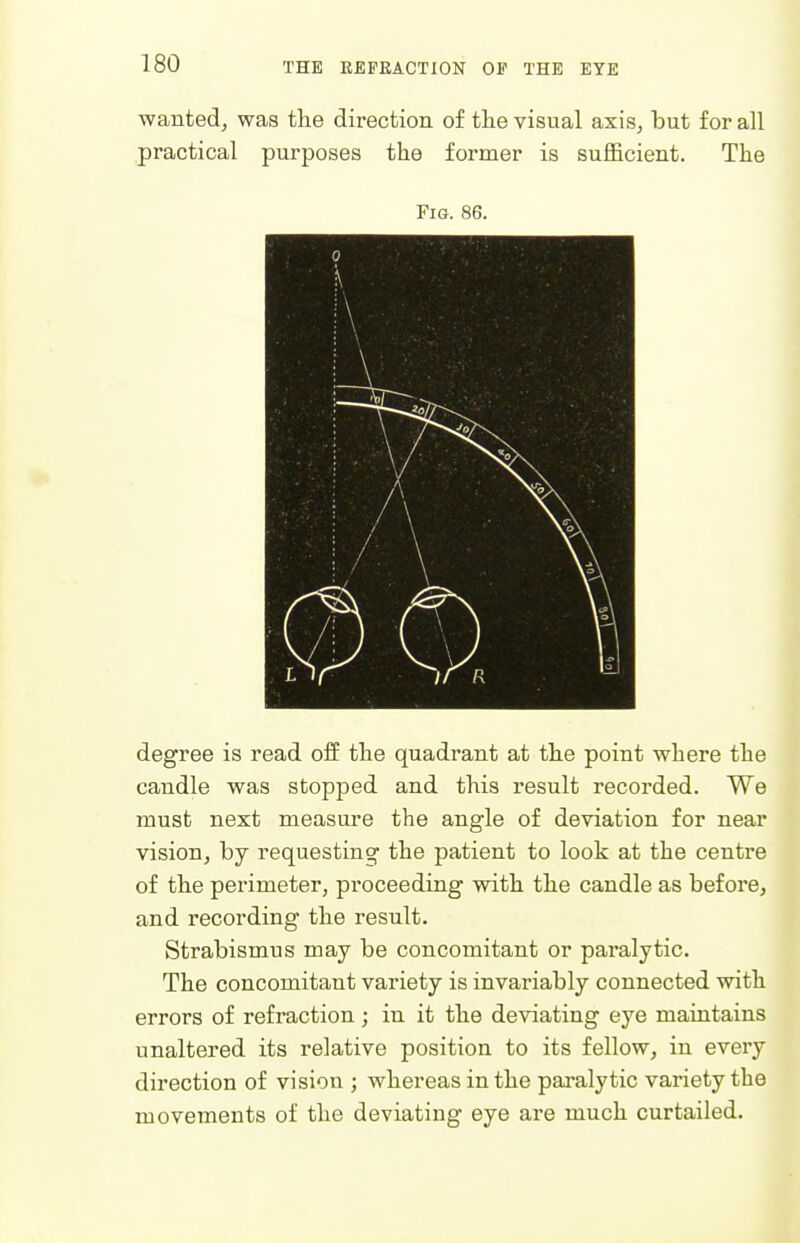 wanted, was the direction of tlie visual axis, but for all practical purposes the former is sufficient. The Fig. 86. ( 3 •\ i\ \ x r ■*'■ ; •> j / ■\ 1 \ ) P L / : J V \ 1/ degree is read off the quadrant at the point where the candle was stopped and this result recorded. We must next measure the angle of deviation for near vision, by requesting the patient to look at the centre of the perimeter, proceeding with the candle as before, and recording the result. Strabismus may be concomitant or paralytic. The concomitant variety is invariably connected with errors of refraction ; in it the deviating eye maintains unaltered its relative position to its fellow, in every direction of vision ; whereas in the paralytic variety the movements of the deviating eye are much curtailed.