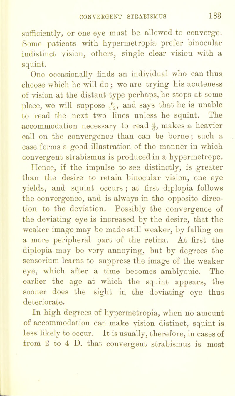 sufficiently, or one eye must be allowed to converge. Some patients witli hypermetropia prefer binocular indistinct vision^ otbers^ single clear vision with a squint. One occasionally finds an individual wbo can thus choose which he will do; we are trying his acuteness of vision at the distant type perhaps, he stops at some place, we will suppose and says that he is unable to read the next two lines unless he squint. The accommodation necessary to read makes a heavier call on the convergence than can be borne; such a case forms a good illustration of the manner in which convergent strabismus is produced in a hypermetrope. Hence, if the impulse to see distinctly, is greater than the desire to retain binocular vision, one eye yields, and squint occurs; at first diplopia follows the convergence, and is always in the opposite direc- tion to the deviation. Possibly the convergence of the deviating eye is increased by the desire, that the weaker image may be made still weaker, by falling on a more peripheral part of the retina. At first the diplopia may be very annoying, but by degrees the sensorium learns to suppress the image of the weaker eye, which after a time becomes amblyopic. The earlier the age at which the squint appears, the sooner does the sight in the deviating eye thus deteriorate. In high degrees of hypermetropia, when no amount of accommodation can make vision distinct, squint is less likely to occur. It is usually, therefore, in cases of from 2 to 4 D. that convergent strabismus is most