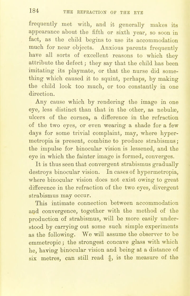 frequently met with, and it generally makes its appearance about the fifth or sixth year, so soon in fact, as the child begins to use its accommodation much for near objects. Anxious parents frequently have all sorts of excellent reasons to which they attribute the defect; they say that the child has been imitating its playmate, or that the nurse did some- thing which caused it to squint, perhaps, by making the child look too much, or too constantly in one direction. Any cause which by rendering the image in one eye, less distinct than that in the other, as nebulEe, ulcers of the cornea, a difference in the refraction of the two eyes, or even wearing a shade for a few days for some trivial complaint, may, where hyper- metropia is present, combine to produce strabismus; the impulse for binocular vision is lessened, and the eye in which the fainter image is formed, converges. It is thus seen that convergent strabismus gradually destroys binocular vision. In cases of hypermetropia, where binocular vision does not exist owing to great difference in the refraction of the two eyes, divergent strabismus may occur. This intimate connection between accommodation and convergence, together with the method of the production of strabismus, will be more easily under- stood by carrying out some such simple experiments as the following. We will assume the observer to be emmetropic; the strongest concave glass with which he, having binocular vision and being at a distance of six metres, can still read -|, is the measure of the