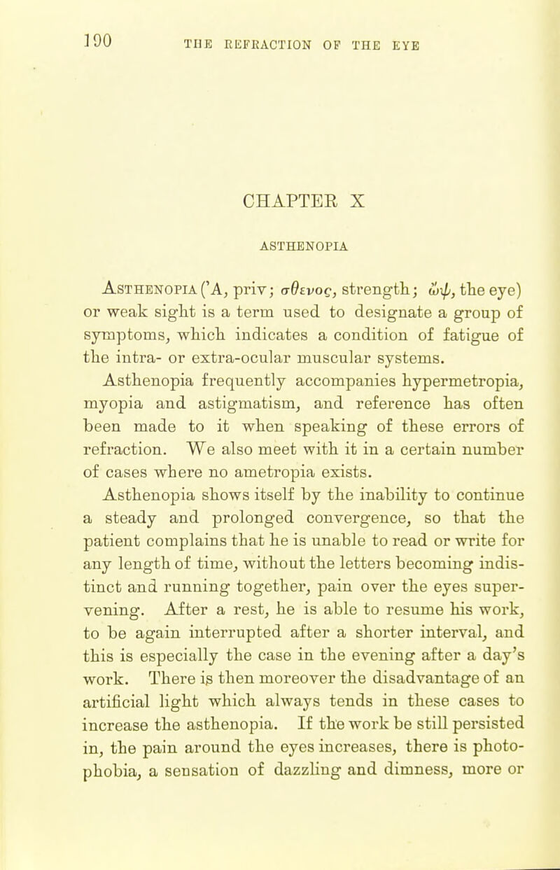 390 CHAPTEE X ASTHENOPIA Asthenopia ('A, priv; ctQevoq, strengtli; w\p, the eye) or weak siglit is a term used to designate a group of symptoms, whicli indicates a condition of fatigue of tlie intra- or extra-ocular muscular systems. Asthenopia frequently accompanies hypermetropia, myopia and astigmatism, and reference lias often been made to it when speaking of these errors of refraction. We also meet with it in a certain number of cases where no ametropia exists. Asthenopia shows itself by the inability to continue a steady and prolonged convergence, so that the patient complains that he is unable to read or write for any length of time, without the letters becoming indis- tinct and running together, pain over the eyes super- vening. After a rest, he is able to resume his work, to be again interrupted after a shorter interval, and this is especially the case in the evening after a day's work. There is then moreover the disadvantage of an artificial light which always tends in these cases to increase the asthenopia. If the work be still persisted in, the pain around the eyes increases, there is photo- phobia, a sensation of dazzling and dimness, more or