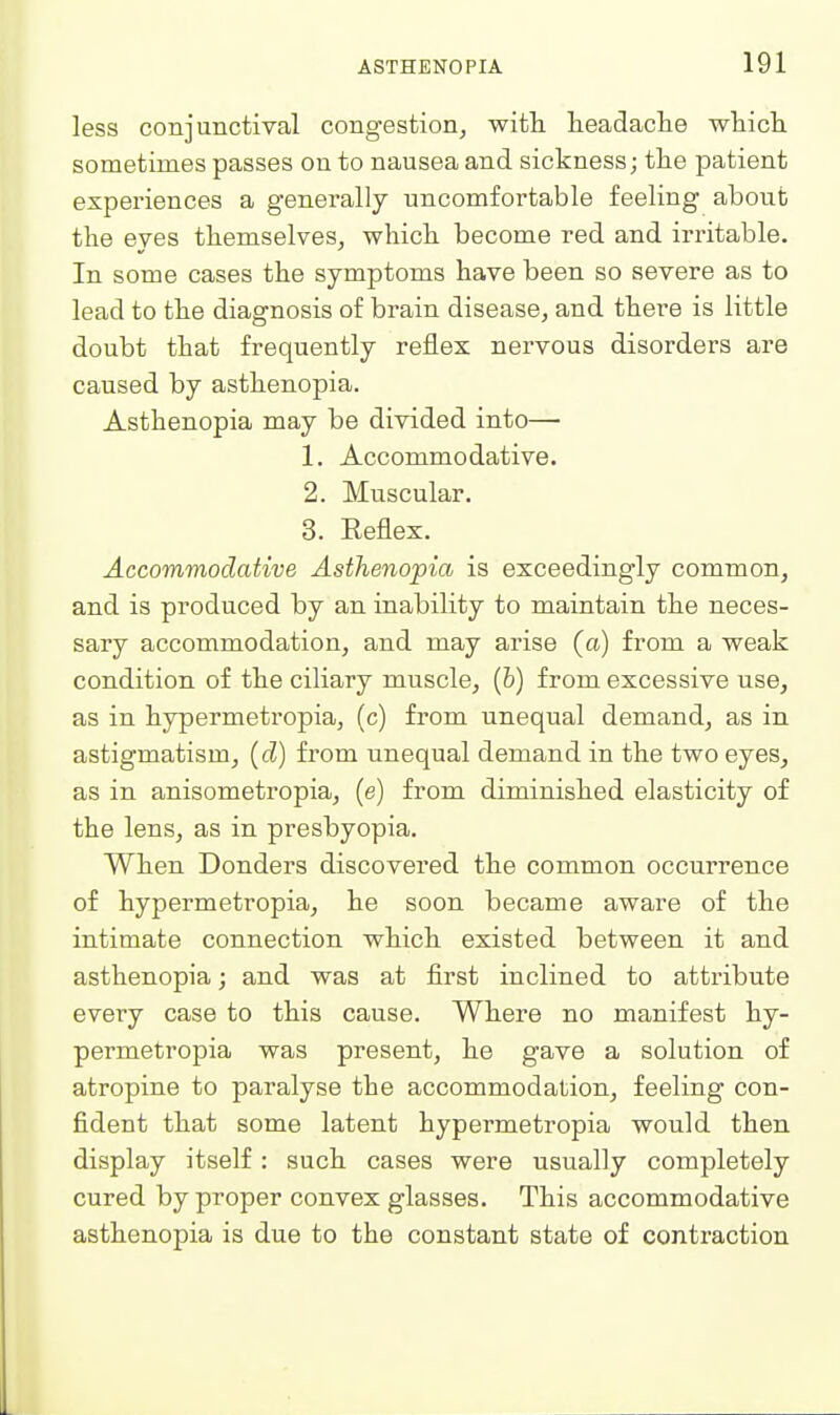 less conjunctival congestion^ with, headacte wticli sometimes passes on to nausea and sickness; tlie patient experiences a generally uncomfortable feeling about the eyes themselves, which become red and irritable. In some cases the symptoms have been so severe as to lead to the diagnosis of brain disease, and there is little doubt that frequently reflex nervous disorders are caused by asthenopia. Asthenopia may be divided into— 1. Accommodative. 2. Muscular. 3. Keflex. Accommodative Asthenopia is exceedingly common, and is produced by an inability to maintain the neces- sary accommodation, and may arise (a) from a weak condition of the ciliary muscle, (&) from excessive use, as in hypermetz'opia, (c) from unequal demand, as in astigmatism, {d) from unequal demand in the two eyes, as in anisometropia, (e) from diminished elasticity of the lens, as in presbyopia. When Donders discovered the common occurrence of hypermetropia, he soon became aware of the intimate connection which existed between it and asthenopia; and was at first inclined to attribute every case to this cause. Where no manifest hy- permetropia was present, he gave a solution of atropine to paralyse the accommodation, feeling con- fident that some latent hypermetropia would then display itself : such cases were usually completely cured by proper convex glasses. This accommodative asthenopia is due to the constant state of contraction