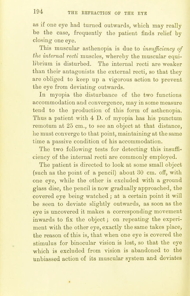 as if one eye liad turned outwards, whicli may really be tlie case, frequently the patient finds relief by closing one eye. This muscular asthenopia is due to insufficiency of the internal recti muscles, whereby the muscular equi- librium is disturbed. The internal recti are weaker than their antagonists the external recti, so that they are obliged to keep up a vigorous action to prevent the eye from deviating outwards. In myopia the distui'bance of the two functions accommodation and convergence, may in some measure tend to the production of this form of asthenopia. Thus a patient with 4 D. of myopia has his punctum remotum at 25 cm., to see an object at that distance, he must converge to that point, maintaining at the same time a passive condition of his accommodation. The two following tests for detecting this insuffi- ciency of the internal recti are commonly employed. The patient is directed to look at some small object (such as the point of a pencil) aboat 30 cm. off, with one eye, while the other is excluded with a ground glass disc, the pencil is now gradually approached, the covered eye being watched ; at a certain point it will be seen to deviate slightly outwards, as soon as the ieye is uncovered it makes a corresponding movement inwards to fix the object; on repeating the experi- ment with the other eye, exactly the same takes place, the reason of this is, that when one eye is covered the stimulus for binocular vision is lost, so that the eye which is excluded from vision is abandoned to the unbiassed action of its muscular system and deviates •