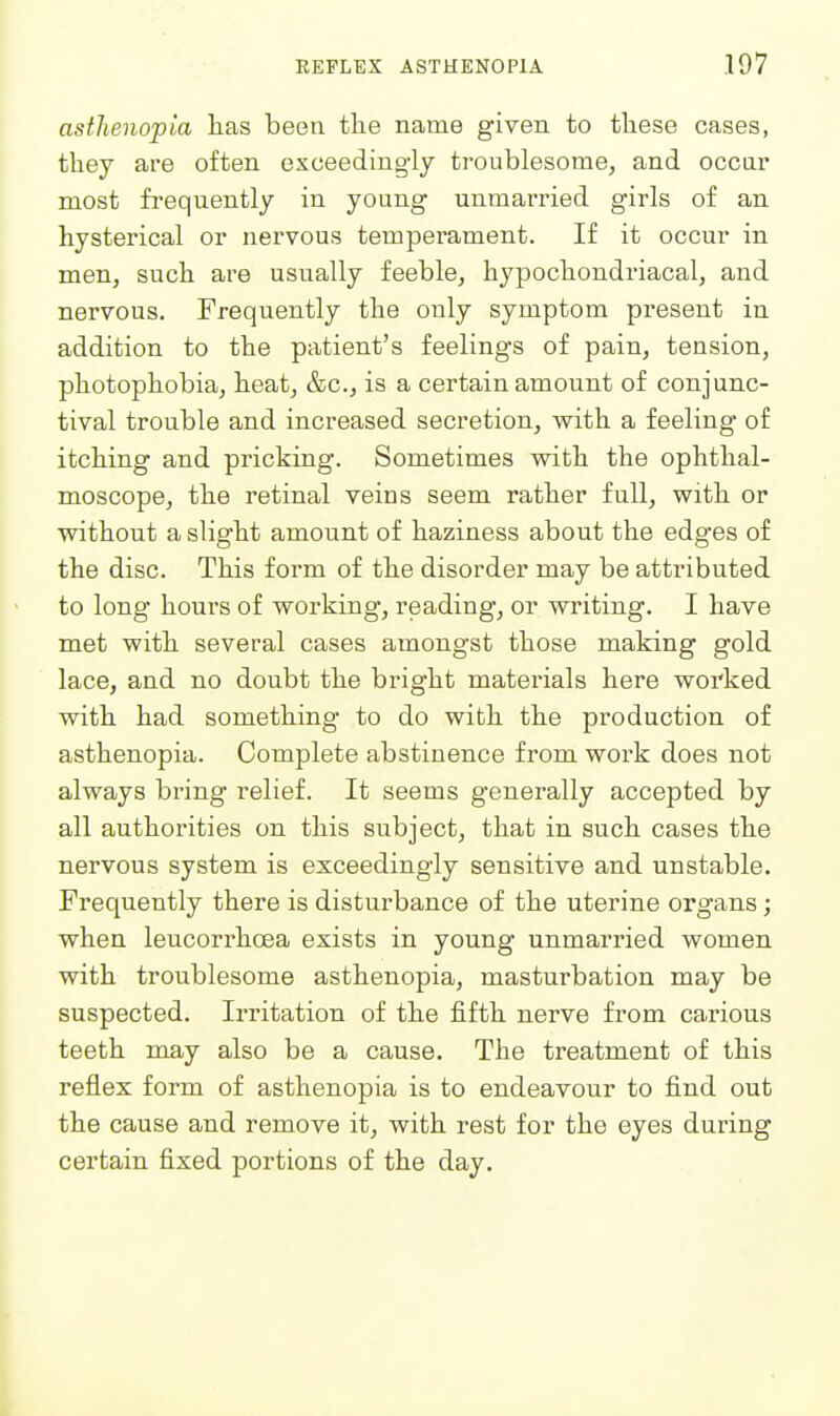 asthenopia has been tlie name given to these cases, they are often exceedingly troublesome, and occar most frequently in young unmarried girls of an hysterical or nervous temperament. If it occur in men, such are usually feeble, hypochondriacal, and nervous. Frequently the only symptom present in addition to the patient's feelings of pain, tension, photophobia, heat, &c., is a certain amount of conjunc- tival trouble and increased secretion, with a feeling of itching and pricking. Sometimes with the ophthal- moscope, the retinal veins seem rather full, with or without a slight amount of haziness about the edges of the disc. This form of the disorder may be attributed to long hours of working, reading, or writing. I have met with several cases amongst those making gold lace, and no doubt the bright matei'ials here worked with had something to do with the production of asthenopia. Complete abstinence from work does not always bring relief. It seems generally accepted by all authorities on this subject, that in such cases the nervous system is exceedingly sensitive and unstable. Frequently there is disturbance of the uterine organs; when leucorrhoea exists in young unmarried women with troublesome asthenopia, masturbation may be suspected. Irritation of the fifth nerve from carious teeth may also be a cause. The treatment of this reflex form of asthenopia is to endeavour to find out the cause and remove it, with rest for the eyes during certain fixed portions of the day.