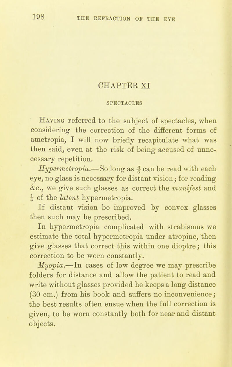 CHAPTEE XI SPECTACLES Having referred to the subject of spectacles^ wlieii considering the correction of the different forms of ametropia^ I will now briefly recapitulate what was then said, even at the risk of being accused of unne- cessary repetition. Hypermetropia.—So long as can be read with each eye, no glass is necessary for distant vision; for reading &c., we give such glasses as correct the manifest and J of the latent hypermetropia. If distant vision be improved by convex glasses then such may be prescribed. In hypermetropia complicated with strabismus we estimate the total hypermetropia under atropine, then give glasses that correct this within one dioptre; this correction to be worn constantly. Myopia.—In cases of low degree we may prescribe folders for distance and allow the patient to read and write without glasses provided he keeps a long distance (30 cm.) from his book and suffers no inconvenience; the best results often ensue when the full correction is given, to be worn constantly both for near and distant objects.