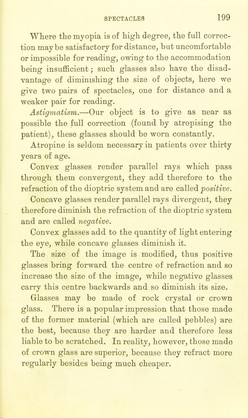 Where the myopia is of higli degree, tlie full correc- tion maybe satisfactory for distance, bat uncomfortable or impossible for reading, owing to tlie accommodation being insufllcient; sucli glasses also have the disad- vantage of diminishing the size of objects, here we give two pairs of spectacles, one for distance and a weaker pair for reading. Astigmatism.—Our object is to give as near as possible the full correction (found by atropising the patient), these glasses should be worn constantly. Atropine is seldom necessary in patients over thirty years of age. Convex glasses render parallel rays which pass through them convergent, they add therefore to the refraction of the dioptric system and are called positive. Concave glasses render parallel rays divergent, they therefore diminish the refraction of the dioptric system and are called negative. Convex glasses add to the quantity of light entering the eye, while concave glasses diminish it. The size of the image is modified, thus positive glasses bring forward, the centre of refraction and so increase the size of the image, while negative glasses carry this centre backwards and so diminish its size. Glasses may be made of rock crystal or crown glass. There is a popular impression that those made of the former material (which are called pebbles) are the best, because they are harder and therefore less liable to be scratched. In reality, however, those made of crown glass are superior, because they refract more regularly besides being much cheaper.