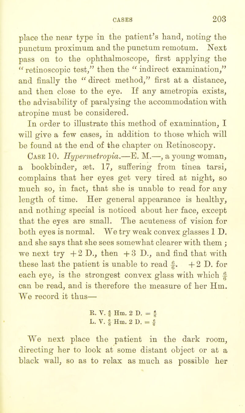 place tlie near type in the patient's hand, noting the punctum proximutn and the punctum remotum. Next pass on to the ophthalmoscope, first applying the  retinoscopic test/' then the  indirect examination/' and finally the  direct method/' first at a distance, and then close to the eye. If any ametropia exists, the advisability of paralysing the accommodation with atropine must be considered. In order to illustrate this method of examination, I will give a few cases, in addition to those which will be found at the end of the chapter on Retinoscopy. Case 10. Hypermetropia.—E. M.—, a young woman, a bookbinder, set. 17, suffering from tinea tarsi, complains that her eyes get very tired at night, so much so, in fact, that she is unable to read for any length of time. Her general appearance is healthy, and nothing special is noticed about her face, except that the eyes are small. The acuteness of vision for both eyes is normal. We try weak convex glasses 1 D. and she says that she sees somewhat clearer with them ; we next try + 2 D., then + 3 D., and find that with these last the patient is unable to read -f. + 2 D. for each eye, is the strongest convex glass with which |- can be read, and is therefore the measure of her Hm. We record it thus— E. V. % Hm. 2 D. = f L. V. f Hm. 2 D. = I We next place the patient in the dark room, directing her to look at some distant object or at a black wall, so as to relax as much as possible her