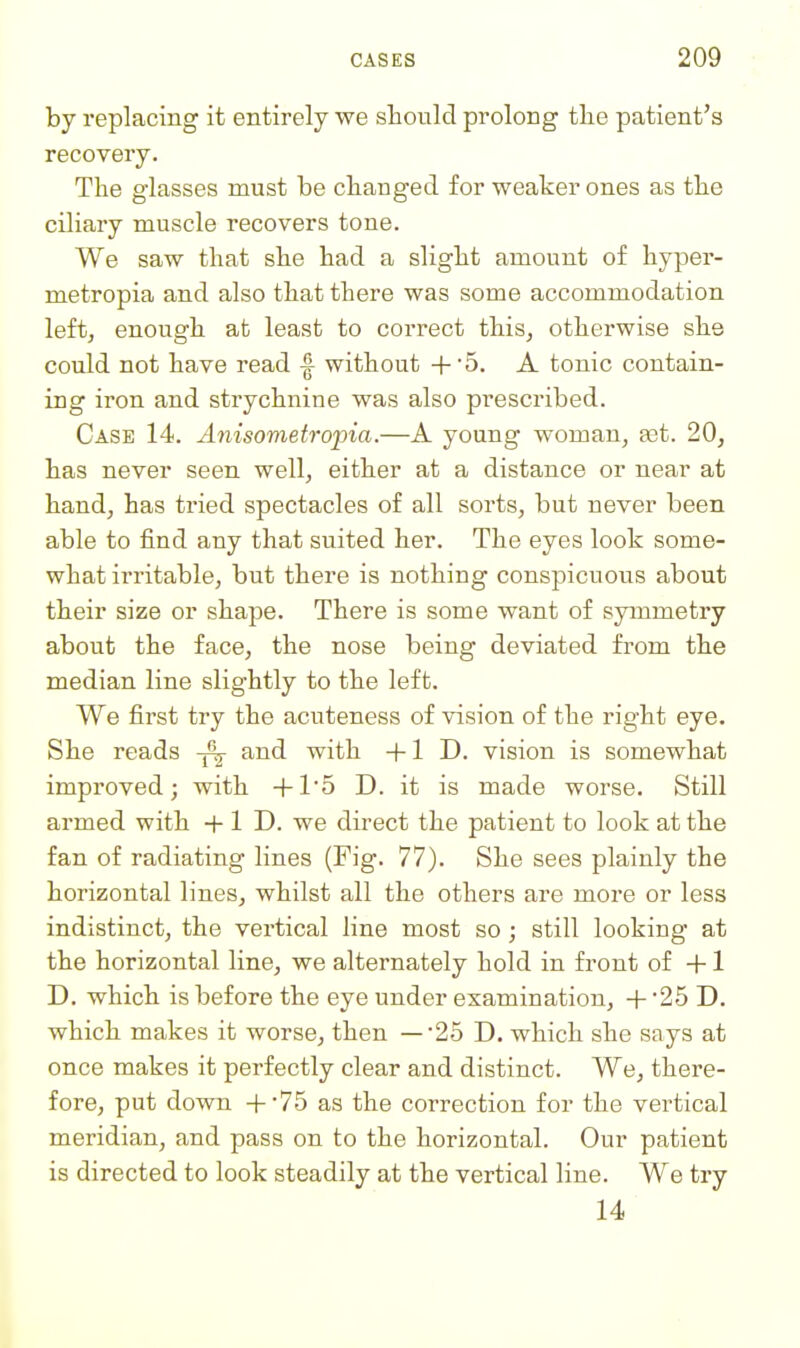 by replacing it entirely we should prolong tlie patient's recovery. The glasses must be changed for weaker ones as the ciliary muscle recovers tone. We saw that she had a slight amount o£ hyper- metropia and also that there was some accommodation left, enough at least to correct this, otherwise she could not have read |- without + 5. A tonic contain- ing iron and strychnine was also prescribed. Case 14. jbiisovietropia.—A young woman, ast. 20, has never seen well, either at a distance or near at hand, has tried spectacles of all sorts, but never been able to find any that suited her. The eyes look some- what irritable, but there is nothing conspicuous about their size or shape. There is some want of symmetry about the face, the nose being deviated from the median line slightly to the left. We first try the acuteness of vision of the right eye. She reads ~^ and with +1 D. vision is somewhat improved; with +1'5 D. it is made worse. Still armed with + 1 D. we direct the patient to look at the fan of radiating lines (Fig. 77). She sees plainly the horizontal lines, whilst all the others are more or less indistinct, the vertical line most so ; still looking at the horizontal line, we alternately hold in front of +1 D. which is before the eye under examination, + '25 D. which makes it worse, then —25 D. which she says at once makes it perfectly clear and distinct. We, there- fore, put down +-75 as the correction for the vertical meridian, and pass on to the horizontal. Our patient is directed to look steadily at the vertical line. We try 14