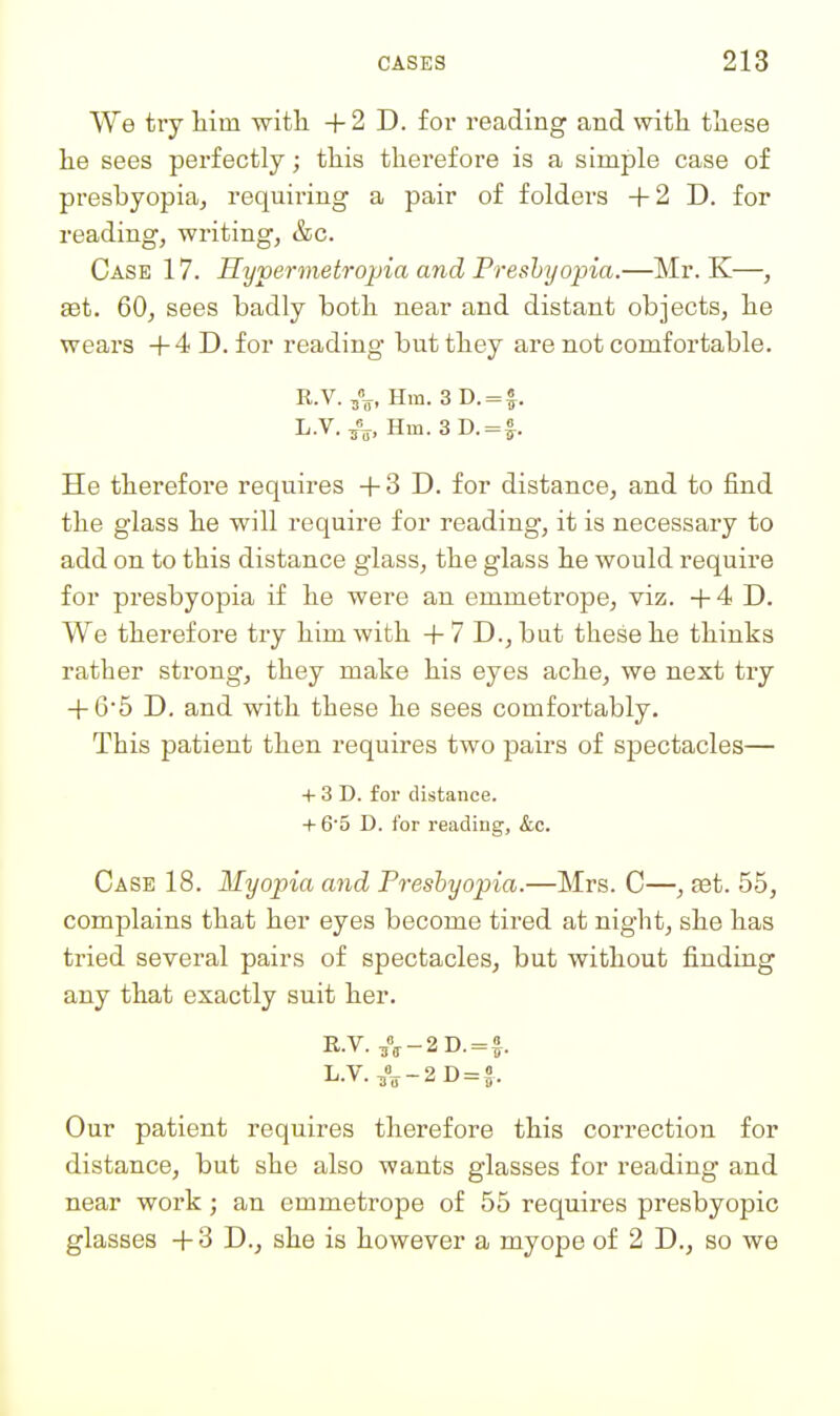 We try him with + 2 D. for reading and with these he sees perfectly; this therefore is a simple case of presbyopia^ requiring a pair of folders +2 D. for reading, writing, &c. Case 17. Hypermetro2)ia and Presbyopia.—Mr. K—, set. 60, sees badly both near and distant objects, he wears +4 D. for reading but they are not comfortable. R.V. Hra. 3 D. = f. L.V./^, Hm.3D. = |-. He therefore requires + 3 D. for distance, and to find the glass he will require for reading, it is necessary to add on to this distance glass, the glass he would require for presbyopia if he were an emmetrope, viz. +4 D. We therefore try him with + 7 D., but these he thinks rather strong, they make his eyes ache, we next try + G5 D. and with these he sees comfortably. This patient then requires two pairs of spectacles— + 3 D. for distance. + 6'5 D. for reading, &c. Case 18. Myopia and Presbyopia.—Mrs. C—, set. 55, complains that her eyes become tired at night, she has tried several pairs of spectacles, but without finding any that exactly suit her. E.V. A-2D.=f. L.V.,%-2D = J. Our patient requires therefore this correction for distance, but she also wants glasses for reading and near work; an emmetrope of 55 requires presbyopic glasses +3 D., she is however a myope of 2 D., so we