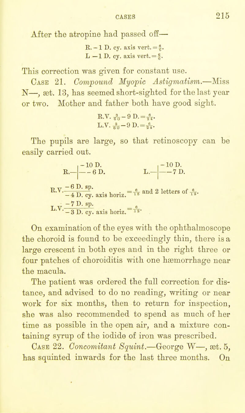 After the atropine had passed off— E. -1 D. cy. axis vert. = J. L — 1 D. cy. axis vert. = f. This correction was given for constant use. Case 21. Compound Myopic Astigmatism.—Miss N—, set. 13, has seemed short-sighted for the last year or two. Mother and father both have good sight. E.V.,%-9D.=A- L.V.^-9D.=JL. The pupils are large, so that retinoscopy can be easily carried out. R.- -10 D. 6D. -10 D. 7D. T, IT — 6 D. sp. R-V— ^ . . and 2 letters of A. -4 D. cv. axis honz. - 4 D. cy. axis L.V.- 7D.sp. -3 D. cy. axis horiz.' ■ 1 a* On examination of the eyes with the ophthalmoscope the choroid is found to be exceedingly thin, there is a large crescent in both eyes and in the right three or four patches of choroiditis with one heemorrhage near the macula. The patient was ordered the full correction for dis- tance, and advised to do no reading, writing or near work for six months, then to return for inspection, she was also recommended to spend as much of her time as possible in the open air, and a mixture con- taining syrup of the iodide of iron was prescribed. Case 22. Concomitant Squint.—George W—, set. 5, has squinted inwards for the last three months. On