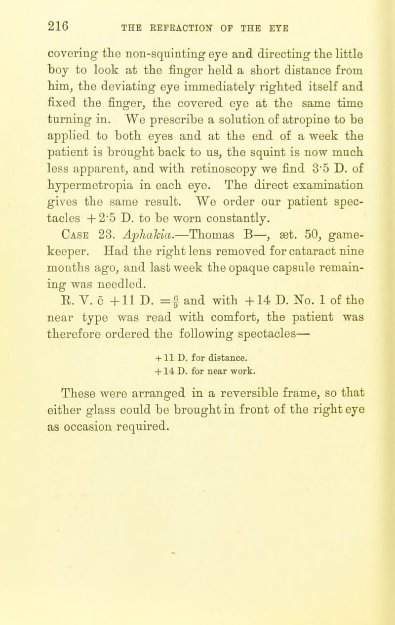 covering the non-squinting eye and directing tlie little boy to look at the finger held a short distance from him, the deviating eye immediately righted itself and fixed the fingei-, the covered eye at the same time turning in. We prescribe a solution of atropine to be applied to both eyes and at the end of a week the patient is brought back to us, the squint is now much less apparent, and with retinoscopy we find 3*5 D. of hypermetropia in each eye. The direct examination gives the same result. We order our patient spec- tacles -f- 2'5 D. to be worn constantly. Case 23. Aphahia.—Thomas B—, set. 50, game- keeper. Had the right lens removed for cataract nine months ago, and last week the opaque capsule remain- ing was needled. E. V. c +11 D. =1 and with +14 D. No. 1 of the near type was read with comfort, the patient was therefore ordered the following spectacles— +11 D. for distance. +14 D. for near work. These were arranged in a reversible frame, so that either glass could be brought in front of the right eye as occasion required.