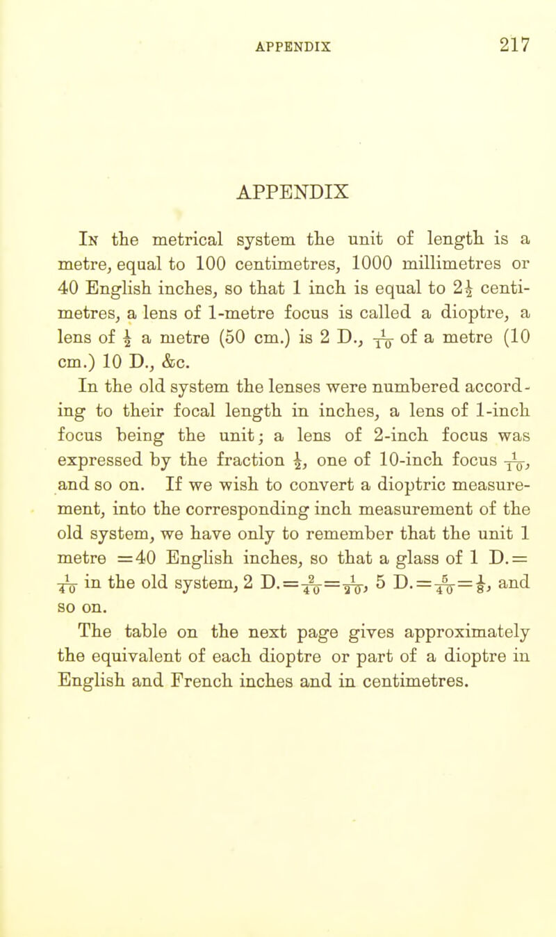 APPENDIX In the metrical system the unit of length is a metre^ equal to 100 centimetres, 1000 millimetres or 40 English inches, so that 1 inch is equal to 2| centi- metres, a lens of 1-metre focus is called a dioptre, a lens of ^ a metre (50 cm.) is 2 D., -Jg- of a metre (10 cm.) 10 D., &c. In the old system the lenses were numbered accord- ing to their focal length in inches, a lens of 1-inch focus being the unit; a lens of 2-inch focus was expressed by the fraction ^, one of 10-inch focus -j^, and so on. If we wish to convert a dioptric measure- ment, into the corresponding inch measurement of the old system, we have only to remember that the unit 1 metre =40 Enghsh inches, so that a glass of 1 D.= in the old system, 2 D.=-^=-g^, 5 D. = ^=^, and so on. The table on the next page gives approximately the equivalent of each dioptre or part of a dioptre in English and French inches and in centimetres.