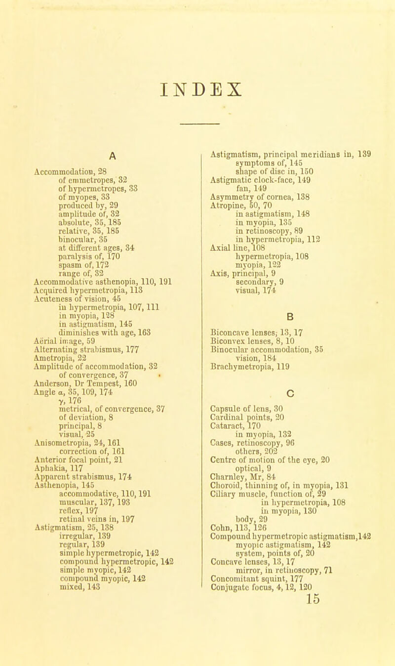 INDEX A AccommodatioB, 28 of cniraetropes, 32 of hypcrmetropes, 33 of myopes, 33 produced by, 29 amplitude of, 32 absolute, 35,185 relative, 35, 185 binocular, 35 at different ages, 34 paralysis of, 170 spasm of, 172 range of, 33 Accommodative asthenopia, 110, 191 Acquired bypermetropia, 113 Acuteness of vision, 45 in bypermetropia, 107, 111 in myopia, 128 in astigmatism, 145 diminisbes witb age, 163 Aiirial image, 59 Alternating strabismus, 177 Ametropia, 22 Amplitude of accommodation, 32 of convergence, 37 ■ Anderson, Dr Tempest, 160 Angle a, 35,109, 174 y, 176 metrical, of convergence, 37 of deviation, 8 principal, 8 visual, 25 Anisometropia, 24,161 correction of, 161 Anterior focal point, 21 Aphakia, 117 Apparent strabismus, 174 Asthenopia, 145 accommodative, 110,191 muscular, 137,193 reflex, 197 retinal veins in, 197 Astigmatism, 25,138 irregular, 139 regular, 139 simple hypermetropic, 142 compound hypermetropic, 142 simple myopic, 142 compound myopic, 142 mixed, 143 Astigmatism, principal meridians in, 139 symptoms of, 145 shape of disc in, 150 Astigmatic clock-face, 149 fan, 149 Asymmetry of cornea, 138 Atropine, 50, 70 in astigmatism, 148 in myopia, 135 in retinoscopy, 89 in bypermetropia, 113 Axial line, 108 bypermetropia, 108 myopia, 122 Axis, principal, 9 secondary, 9 visual, 174 B Biconcave lensesi 13,17 Biconvex lenses, 8,10 Binocular- accommodation, 35 vision, 184 Brachymetropia, 119 c Capsule of lens, 30 Cardinal points, 20 Cataract, 170 in myopifi, 132 Cases, retinoscopy, 96 others, 202 Centre of motion of the eye, 20 optical, 9 Charnley, Mr, 84 Choroid, thinning of, in myopia, 131 Ciliary muscle, function of, 29 in bypermetropia, 108 ill myopia, 130 body, 29 Cohn, 113,126 Compound hypermetropic a3tigmati8m,142 myopic astigmatism, 142 system, points of, 20 Concave lenses, 13,17 mirror, in retinoscopy, 71 Concomitant squint, 177 Conjugate focus, 4,12, 120 15