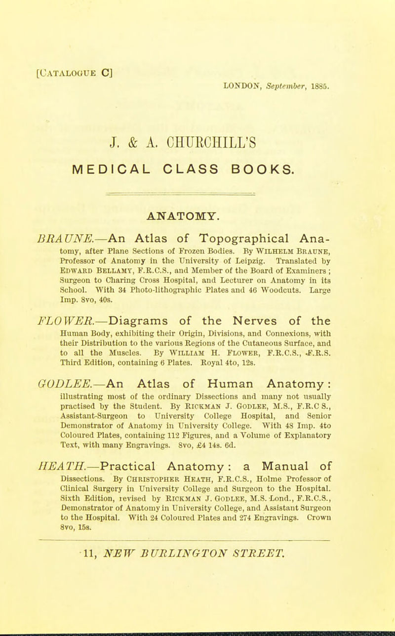 [Catalogue C] LONDON, September, 1885. J. & A. CHURCHILL'S MEDICAL CLASS BOOKS. ANATOMY. BRAUNE.—An Atlas of Topographical Ana- tomy, after Plane Sections of Frozen Bodies. By Wilhelm Braune, Professor of Anatomy in the University of Leipzig. Translated by Edward Bellamy, F.E.C.S., and Member of the Board of Examiners ; Surgeon to Charing Cross Hospital, and Lecturer on Anatomy in its School. With 34 Photo-lithographic Plates and 46 Woodcuts. Large Imp. 8vo, 40s. FLOWER.—Diagrams of the Nerves of the Human Body, exhibiting their Origin, Divisions, and Connexions, with their Distribution to the various Regions of the Cutaneous Surface, and to all the Muscles. By William H. Flower, F.R.C.S., J.R.S. Third Edition, containing 6 Plates. Royal 4to, 128. GODLEE.—An Atlas of Human Anatomy: illustrating most of the ordinary Dissections and many not usually practised by the Student. By Rickman J. Godlee, M.S., F.R.C S., Assistant-Surgeon to University College Hospital, and Senior Demonstrator of Anatomy in University College. With 48 Imp. 4to Coloured Plates, containing 112 Figures, and a Volume of Explanatory Text, with many Engravings. 8vo, £4 143. 6d. HEATH.—Practical Anatomy : a Manual of Dissections. By Christopher Heath, F.R.C.S., Holme Professor of Clinical Surgery in University College and Surgeon to the Hospital. Sixth Edition, revised by Rickman J. Godlee, M.S. Lond., F.R.C.S., Demonstrator of Anatomy in University College, and Assistant Surgeon to the Hospital. With 24 Coloured Plates and 274 Engravings. Crown 8vo, 153.