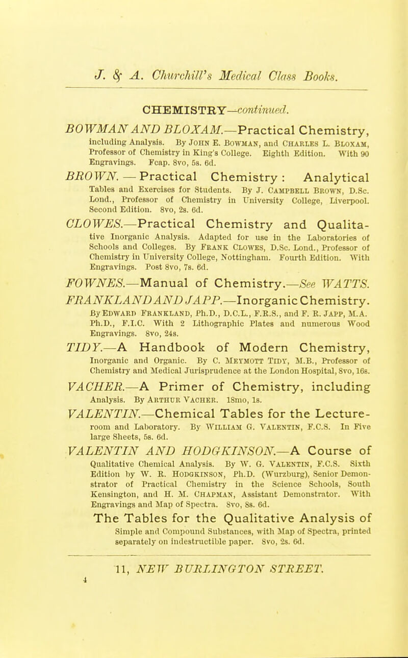 C'B.'EWIST'RY—continued. BOWMAN AND j^LOJT^tV/.—Practical Chemistry, including Analysis. By John E. Bowman, and Charles L. Bloxam, Professor of Chemistry in King's College. Eighth Edition. With 90 Engravings. Fcap. 8vo, 53. 6d. ^iiOTTiV^.—Practical Chemistry: Analytical Tables and Exercises for Students. By J. Campbell Brown, D.Sc. Lond., Pi'ofessor of Cliemistry in University College, Liverpool. Second Edition. 8vo, 23. 6d. CLOWES.—Practical Chemistry and Qualita- tive Inorganic Analysis. Adapted for use in the Laboratories of Schools and Colleges. By Frank Clowes, D.Sc. Lond., Piofessor of Chemistry in University College, Nottingham. Fourth Edition. With Engi'avings. Post 8vo, 7s. 6d. FOWNES.—M^rWiaX of Chemistry.—^ee WATTS. FRANKLANDANDJAPP.—lnovganicCh&mistTy. ByEmVARP FrANKLAND, Ph.D., D.C.L., F.R.S., and F. R. JaPP, M.A. Ph.D., F.I.C. With 2 Lithographic Plates and numerous Wood Engravings. 8vo, 243. TIDY.—A Handbook of Modern Chemistry, Inorganic and Organic. By C. ilEYMOTT Tidy, M.B., Professor of Chemistry and Medical Jurisprudence at the London Hospital, 8vo, 16s. VACHER.—A Primer of Chemistry, including Analysis. By Arthur Vacher. 18mo, Is. VALENTIN.—Qhemic&l Tables for the Lecture- room and Laboratory. By William G. Valentin, F.C.S. In Five large Sheets, 5s. 6d. VALENTIN AND HODGKINSON.—A Course of Qualitative Chemical Analysis. By W. G. Valentin, F.C.S. Sixth Edition by W. R. Hodgkinson, Ph.D. (Wurzburg), Senior Demon- strator of Practical Chemistry in the Science Schools, South Kensington, and H. M. Chapjian, Assistant Demonstrator. With Engravings and Map of Spectra. Svo, 8s. 6d. The Tables for the Qualitative Analysis of Simple and Compound Substances, with Jlap of Spectra, printed separately on indestructible paper. Svo, 2s. 6d. 11, NEW BURLINGTON STREET. i