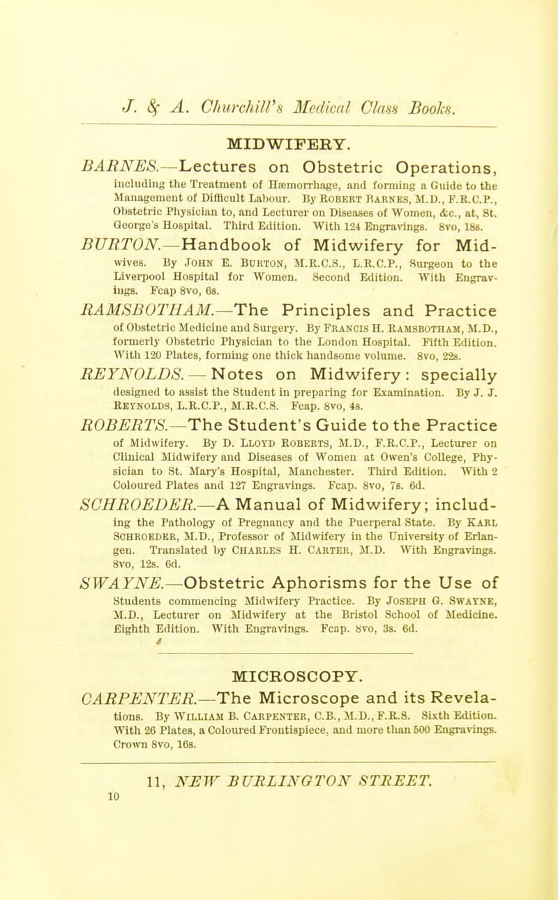 MIDWIPEBY. BARNES.—l^ectures on Obstetric Operations, including the Treatment of Hieniorrliage, and forming a Guide to the Management of Difllcult Labour. By Bobkrt Barnes, M.D., F.R.C.P., Obstetric Physician to, and Lecturer on Diseases of Women, &c., at, St. George s Hospital. Third Edition. With 124 Engra\'ings. 8vo, lbs. BURTON.—¥Lsindhook of Midwifery for Mid- wives. By John E. Burton, M.R.C.S., L.R.C.P., Surgeon to the Liverpool Hospital for Women. Second Edition. With Engrav- ings. Fcap 8vo, 6s. RAMSBOTHAM.—The Principles and Practice of Obstetric Medicine aud Surgery. By Francis H. Ramsbotham, M.D., formerly Obstetric Physician to the London Hospital. Kfth Edition. With 120 Plates, forming one thick handsome volume. 8vo, 22s. REYNOLDS. —Notes on Midwifery: specially designed to assist the Student in preparing for Examination. By J. J. EEYNOLDS, L.R.C.P., M.R.C.S. I'cap. 8vo, 48. ROBERTS.—The Student's Guide to the Practice of Midwifery. By D. Lloyd Roberts, H.D., F.R.C.P., Lecturer on Clinical Midwifery and Diseases of Women at Owen's College, Phy- sician to St. Mary's Hospital, Manchester. Tliird Edition. With 2 Coloured Plates and 127 Engravings. Fcap. 8vo, 7s. 6d. SCHROEDER.—A Manual of Midwifery; includ- ing the Pathology of Pregnancy and the Puerperal State. By Karl SCHROEDER, M.D., Professor of Midwifery in the University of Erlan- gen. Translated by Charles H. Carter, M.D. With Engravings. 8vo, 12s. 6d. SWAYNE.—Obstetric Aphorisms for the Use of students commencing Midwifery Practice. By Joseph G. Swatne, M.D., Lecturer on Midwifery at the Bristol School of Medicine. Eighth Edition. With EngraWngs. Fcap. bvo, 3s. 6d. MICROSCOPY. CARPENTER.—The Microscope and its Revela- tions. By William B. Carpenter, C.B., M.D.,F.R.S. SLvth Edition. With 26 Plates, a Coloured Frontispiece, and more than 500 Engra^Tngs. Crown Bvo, 16s. 11, NJSJF BURLINGTON STREET.