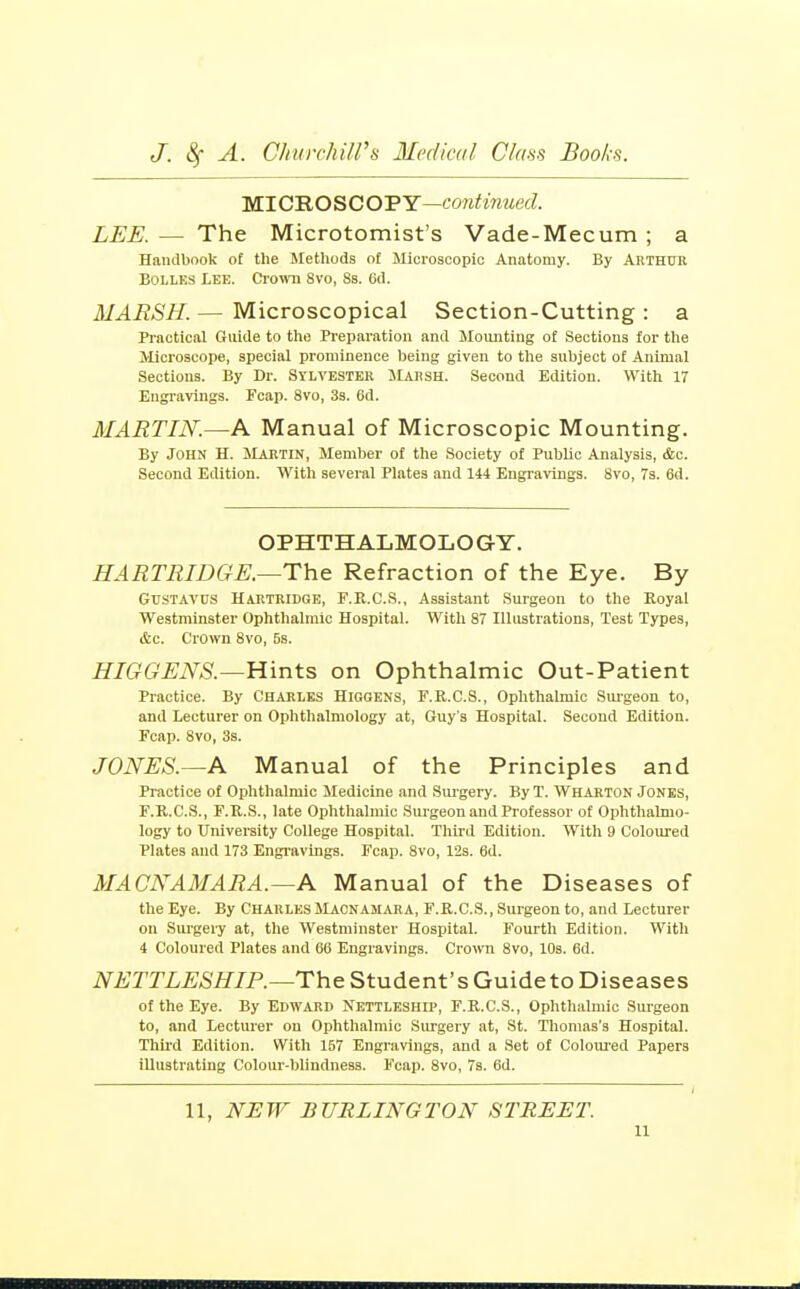 MICROSCOPY—con^mwecZ. LEE. — The Microtomist's Vade-Mecum ; a Handbook of the Methods of Microacopio Anatomy. By Abthto BoLLES Lee. Ci'omi Svo, 8s. 6d. MARSH.— Microscopical Section-Cutting: a Practical Guide to the Preparation and Moiuiting of Sections for the Microscope, special prominence being given to the subject of Animal Sections. By Dr. Sylvester Marsh. Second Edition. With 17 Engravings. Fcap. Svo, 3s. 6d. MARTIN.—A Manual of Microscopic Mounting. By John H. Mabtin, Member of the Society of Public Analysis, &c. Second Edition. With several Plates and 144 Engravings. Svo, 7s. 6d. OPHTHALMOLOGY. HARTRIDGE.—The Refraction of the Eye. By GUSTAVUS Hartridge, F.R.C.S., Assistant Surgeon to the Royal Westminster Ophthalmic Hospital. With 87 Ilhistrations, Test Types, &c. Crown Svo, 5s. HIGGENS.—Hints on Ophthalmic Out-Patient Practice. By Charles Higgens, F.R.C.S., Ophthalmic Suigeon to, and Lecturer on Ophthalmology at, Guy's Hospital. Second Edition. Fcap. Svo, 3s. JONES.—A Manual of the Principles and Practice of Ophthalmic Medicine and Sui-gery. By T. Wharton Jones, F.R.C.S., F.R.S., late Ophthalmic Surgeon and Professor of Ophthalmo- logy to University College Hospital. Third Edition. With 9 Coloured Plates and 173 Engi-avings. Fcap. Svo, 12s. 6d. MACNAMARA.—A Manual of the Diseases of the Eye. By Charles Macnamara, F.R.C.S., Surgeon to, and Lecturer on Surgery at, the Westminster Hospital. Fourth Edition. With 4 Coloured Plates and 66 Engravings. Crown Svo, 10s. 6d. NETTLESHIP.—The Student's Guide to Diseases of the Eye. By Edward Nettleship, F.R.C.S., Ophthalmic Surgeon to, and Lecturer on Ophthalmic Siu-gery at, St. Thomas's Hospital. Thli'd Edition. With 157 Engravings, and a Set of Colomed Papers illustrating Colour-blindness. Fcap. Svo, 7s. 6d. 11, NJEW BURLINGTON STREET. u