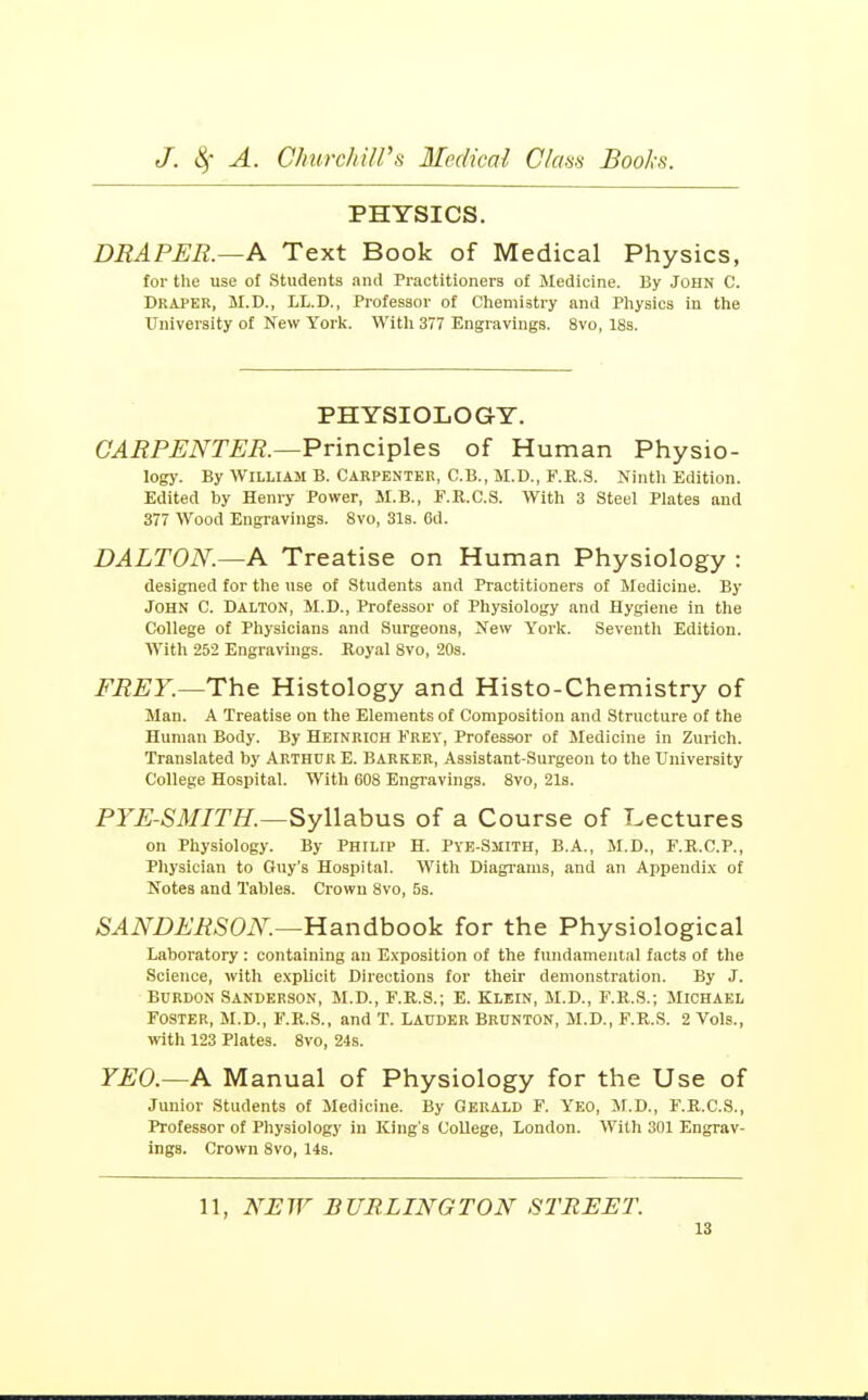 PHYSICS. DRAPER.~A Text Book of Medical Physics, tor the use of Students anil Practitioners of Medicine. By John C. Draper, M.D., LL.D., Professor of Chemistry and Physics in the University of New York. With 377 Engravings. 8vo, 18a. PHYSIOLOGY. CARPENTER.—'Principles of Human Physio- logy. By WILLIAM B. Carpenter, C.B., M.D., F.E.S. Ninth Edition. Edited by Henry Power, M.B., F.R.C.S. With 3 Steel Plates and 377 Wood Engravings. Svo, 31s. 6d. DALTON.—A Treatise on Human Physiology : designed for the use of Students and Practitioners of Medicine. By John C. Dalton, M.D., Professor of Physiology and Hygiene in the College of Physicians and Surgeons, New York. Seventh Edition. With 252 Engravings. Royal Svo, 20s. FREY.—Th.e Histology and Histo-Chemistry of Man. A Treatise on the Elements of Composition and Structure of the Human Body. By Heinrich Frey, Professor of Medicine in Zurich. Translated by Arthur E. Barker, Assistant-Surgeon to the University College Hospital. With 608 Engravings. Svo, 21a. PYE-SMITH.—^yWahns of a Course of Lectures on Physiology. By Philip H. Pye-Smith, B.A., M.D., F.R.C.P., Physician to Guy's Hospital. With Diagi-ams, and an Appendi.\ of Notes and Tables. Crown Svo, 5s. SANDERSON.—YLandhooV for the Physiological Laboratory : containing an E.vposition of the fundamental facta of the Science, with e.xplicit Directions for their demonstration. By J. BuRDON Sanderson, M.D., F.R.S.; E. Klein, M.D., F.R.S.; Michael Foster, M.D., F.R.S., and T. Lauder Brunton, M.D., F.R.S. 2 Vols., with 123 Plates. Svo, 24s. YEO.—A Manual of Physiology for the Use of Junior Students of Medicine. By Gerald F. Yeo, M.D., F.R.C.S., Professor of Physiology in King's College, London. Willi 301 Engrav- ings. Crown Svo, 14a. 11, NEW BURLINGTON STREET.