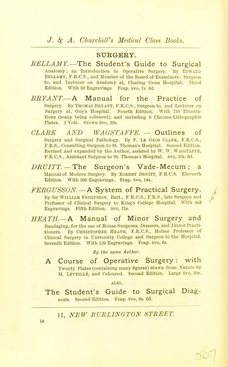 SURGERY. BELLAMY.—The Student's Guide to Surgical Anatomy; an Introduction to Operative Surgery. By Edwaed Bellamy, F.R.C.S., and Member of the Board of Examiners ; Surgeon to, and Lecturer on Anatomy at. Charing Cross Hospital. Tliird Edition. With 80 Engravings. Fcap. 8vo, 7s. 6d. BRYANT.—A Manual for the Practice of Surgeiy. By Thomas Bkyant, F.R.C.S., Surgeon to, and Lecturer on Surgery at, Guy's Hospital. Fourth Edition. With 750 Illustra- tions (many being coloured), and including 6 Cliromo-Lithogiaphic Plates. 2 Vols. Ciovm 8vo, 32s. CLARK AND WAGSTAFFE. — Outlines of Surgery and Surgical Pathology. By F. Le Gros Clauk, F.E.C.S., F.K.S., Consulting Surgeon to St. Thomas's Hospital. Second Edition. Revised and expanded by the Author, assisted by W. W. Wagstaffe, F.R.C.S., Assistant Surgeon to St. Thomas's Hospital. Svo, 10s. 6d. DRUITT.—The Surgeon's Vade-Mecum ; a Manual of Modem Surgery. By Rodert Druitt, F.R.C.S. Eleventh Edition. With 369 Engi-avings. Fcap. Svo, 14s. FERGUSSON.—A System of Practical Surgery. By Sir William Ferqusson, Bart., F.R.C.S., F.R.S., late Surgeon and Professor of Clinical Surgery to King's College Hospital. With 463 Engravings. Fifth Edition. 8vo, 213. HEATH.—A Manual of Minor Surgery and Bandaging, for the use of House-Surgeons, Dressers, and Junior Practi- tioners. By Christopher Heath, F.R.C.S., Holme Professor of Clinical Surgery in University College and Surgeon to the Hospital. Seventh Edition. With 129 Engravings. Fcap. Svo, 6s. By the same Author. A Course of Operative Surgery: with Twenty Plates (containing many figures) drawn from Nature l)y M. LEVEILL^, and Coloured. Second Edition. Large Svo, 30s. also. The Student's Guide to Surgical Diag- nosis. Second Edition. Fcap. Svo, 63. 6d.