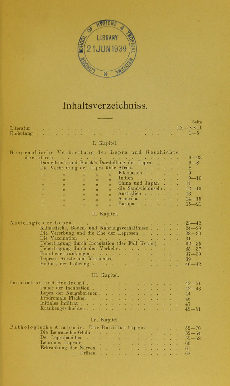 Inhaltsverzeichniss. Seite Literatur IX—XXII Einleitung 1—5 I. Kapitel. Geographische Verbreitung der Lepra und Geschichte derselben 6—23 Daniellsen's und Boeck's Darstellung der Lepra 6—8 Die Verbreitung der Lepra über Afrika 8 „ ,. „ „ „ Kleinasien 9 n n i) i) » Indien 9—10 „ „ „ China und Japan ... 11 „ „ „ „ die Sandwichinseln . . . 12—13 „ „ n n i) Australien 13 „ „ „ „ „ Amerika 14—15 „ » » „ „ Europa 15—21 II. Kapitel. Aetiologie der Lepra 23—42 Klimatische, Boden- und Nahrungsverhältnisse 24—28 Die Vererbung und die Ehe der Leprosen 28 — 30 Die Vaccination 31 Uebertragung durch Inoculation (der Fall Keanu).... 32—35 Uebertragung durch den Verkehr 35—37 Familienerkrankungen 37—39 Leprose Aerzte und Missionäre 39 Einfluss der Isolirung 40—42 III. Kapitel. Incubation und Prodromi 42—51 Dauer der Incubation 42—43 Lepra der Neugeborenen 44 Prodromale Flecken 46 Initiales Infiltrat 47 Krankengeschichten 49—51 IV. Kapitel. Pathologische Anatomie. Der Bacillus leprae 52—70 Die Leprazellen-Globi 52—54 Der Leprabacillus 55—5g Leprome, Lepride ...... 60 Erkrankung der Nerven 61 „ „ Drüsen 62