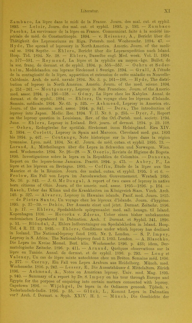 Zainbaeo, La lepre dans le midi de la France. Journ. des mal. cut. et syphil. 1893. — Leloir, Journ. des mal. cut. et syphil. 1893. p. 193. — Zambaco Pascha, La survivance de la lepre en France. Communicat. faite ä la sooiete im- periale de med. de Constautinople. 1894. — v. Reissner, A., Bericht über die Thätigkeit des Leprosoriums zu Riga. Petersb. med. Wochenschr. 1894. 47. — Hyde, The spread of leprosory in North America. Americ. Journ. of the medi- cal sc. 1S94 Septbr. — Ehlers, Bericht über die Lepraexpedition nach Island. Hosp. Tid. 1894. Nr. 38. — Ehlers, Dasselbe engl. Med. week. Vol. II. 1894. p. 577—581. — Reymond, La lepre et la Syphilis au moyeu-äge. Bullet, de la soc. frane,. de dermat. et de syphil. 1894. p. 555—557. — 0ehrn et Seder- hol m, Meddelanden om leprans förekomst i Sverige. 1894. — Grall, A l'etude de la contagiosite de la lepre. apparition et extension de cette maladie en Nouvelle- Caledonie. Arch. de med. navale 1894. Nr. 3. p. 161 —188. — Hyde, The distri- bution of leprosy in North America. Americ. Journ. of the med. scienc 1894. p. 251 — 261.— Montgomery, Leprosy in San Francisco. Journ. of the Americ. med. assoc. 1894. p. 136—138. — Gemy, La lepre chez les Kabyles. Annal. de dermat. et de syphil. 1894. — Ehlers, Un voyage chez les lepreux d'Islande. Semain. medicale. 1894. Nr. 65. p. 525. — Ashmead, Leprosy in America etc. Journ. of the americ. med. assoc. 1894. p. 847. — Ders., The introduction of leprosy into Japan. Medic. Ree. 1894. V. II. Nr. 8. p. 255. — Dyer, J., Report on the leprosy question in Louisiana. Rev. of the Orl.-Parish. med. society. 1894. June. — Ehlers, Leprosy in Iceland. Brit. journ. of dermat. 1894. p. 39. 108. — Oehrn, Redogörelse for spetälsk. förekomst inom Heisingland. Eira XIV. 2. 1894. — Corlett, Leprosy in Spain and Marocco. Cleveland med. gaz. 1893 bis 1894. p. 467. — Coutange, Note historique sur la lepre dans la region lyonnaise. Lyon. med. 1894. Nr. 47. Journ. de med. cutan. et syphil. 1895. 73. — Lorand, A., Mittheilungen über die Lepra in Schweden und Norwegen. Wien, med. Wochenschr. 1894. Nr. 26—28. — N. Osorio, Revista de Higiene de Bogota. 1890. Investigacione sobre la lepra en la Republica de Colombia. — Dono van, Report on the lepers-home Jamaica. Practit. 1894. p. 475. — Aubry, P., La lepre et les lepreux en Bretagne. 1895. — Coffin, Etüde de la lepre aux lies Maurice et de la Reunion. Journ. des malad, cutan. et syphil. 1895. 5 et 6. — Frolow, Ein Fall von Lepra im Jaroslawschen Gouvernement. Wratsch 1895. Nr. 30. p. 842. — J. G. Mc Doug al, A report of two cases of leprosy in native born Citizens of Ohio. Journ. of the americ. med. assoc. 1895—1896. p. 164. — Rasch, Leber das Klima und die Krankheiten im Königreich Siam. Virch. Arch. 140. p. 327. — Alvarez, Leprosy in Hawaian islands. Pacif. med. Journ. 1895. — de Pietra Sante, Un voyage chez les lepreux d'Islande. Journ. d'hygiene. 1895. p. 37—39. — Dehio, Der Aussatz einst und jetzt. Dermat. Zeitschr. 1896. 1. p. 17. — Ehlers, Spedalskheds spörgsmaalet med. sali, hensgn. til Island. Kopenhagen 1896. — Hovorka v. Zderas, Ueber einen bisher unbekannten endemischen Lepraheerd in Dalmatien. Arch. f. Dermat. et Syphil. 341. 1896. p. 51. — Blöndal, J., Ehlers ludberetninger om Spedalskheden in Island. Hosp. Tid. 4 R. III. 21. 1895. — Ehlers, Conditions under which leprosy has declined in Iceland. The National-leprosy fund 1895. Nr. 2. London. — S. P. Impey, Leprosy in S. Africa. The National-leprosy fund 3. 1895. London. — A. Blaschko, Die Lepra im Kreise Memel. Berl. klin. Wochenschr. 1896. p. 433; idem, Der- matologische Zeitschr. 1896. p. 411. — Arnaud, Quelques observations sur la lepre en Tunisie. Annal. de dermat. et de syphil. 1896. p. 293. — Long et Valency, Un cas de lepre mixte autochtone chez un Breton. Semaine med. 1896. p. 277. — Czerny, Ein Fall von Lepra Arabum aus Heidelberg. Münch, med. Wochenschr. 1896. p. 242. — Lesser, E., Die Aussatzhäuser d. Mittelalters. Zürich 1896. — Ashmead, A., Notes on American leprosy. Univ. med. Mag. 1895. p. 940. — Summary of a report by Dr. S. Impey on his tour through Europe and Egypte for the porpose of enquiring into certain matters connected with leprosy. Capetown 1896. — Wijchgel, De lepra in de Oeliasers geneesk. Tijdsch. x. Nederlandsch-Indie. 1896. p. 55. — Glück, L., Kommt Lepra in Dalmatien vor? Arch. f. Dermat. u. Syph. XXIV. H. 1. — Münch, Die Geschichte der