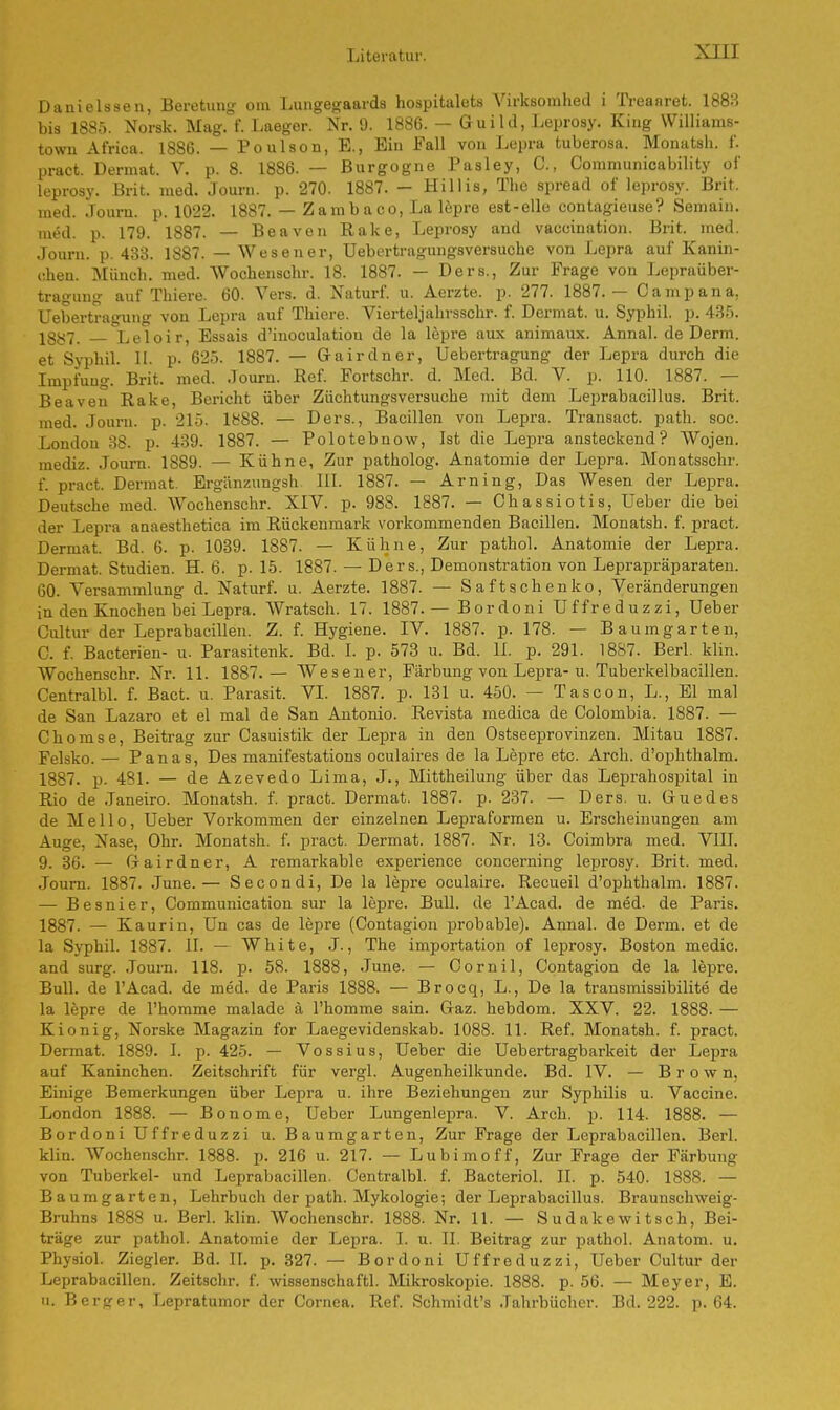 Danielssen, Beratung om Lungegaards hospitalets Yirksomhed i Treanret. 1888 bis 1885. Norsk. Mag. f. Laeger. Nr. 9. 1886. — Guild, Leprosy. King Williains- town Africa. 1886. — Poulson, E., Ein Fall von Lepra tuberosa. Monatsb. £ pract. Dermat. V. p. 8. 1886. — Burgogne Pasley, O, Communicability of leprosy. Brit. med. Journ. p. 270. 1887. - Hillis, The spread of leprosy. Brit. med. Journ. p. 1022. 1887. — Zambaco, La lepre est-elle contagieuse? Semain. med. p. 179. 1887. — Beaven Rake, Leprosy and vaceination. Brit. med. Journ. p. 433. 1887. — Wesen er, Uebertrngungsversuche von Lepra auf Kanin- ehen. Münch, med. Wochenschr. 18. 1887. — Ders., Zur Frage von Lepraüber- tragung auf Thiere. 60. Vers. d. Naturf. u. Aerzte. p. 277. 1887.— Camp ana, Uebertragung von Lepra auf Thiere. Vierteljahrsschr. f. Dermat. u. Sypbil. p. 435. 1887. Leloir, Essais d'inoculatiou de la lepre aux animaux. Annal. de Derm. et Syphil. II. p. 625. 1887. — G-airdner, Uebertragung der Lepra durch die Impfung. Brit. med. .lourn. Ref. Fortsein-, d. Med. Bd. V. p. 110. 1887. — Beaven Rake, Bericht über Züchtungsversuche mit dem Leprabacillus. Brit. med. Journ. p. 215. 1888. — Ders., Bacillen von Lepra. Transact. path. soc. London 38. p. 439. 1887. — Polotebnow, Ist die Lepra ansteckend? Wojen. mediz. Journ. 1889. — Kühne, Zur patholog. Anatomie der Lepra. Monatsschr. f. pract. Dermat. Ergänzungsh III. 1887. — Arning, Das Wesen der Lepra. Deutsche med. Wochenschr. XIV. p. 988. 1887. — Chassiotis, Ueber die bei der Lepra anaesthetica im Rückenmark vorkommenden Bacillen. Monatsh. f. pract. Dermat. Bd. 6. p. 1039. 1887. — Kühne, Zur pathol. Anatomie der Lepra. Dermat. Studien. H. 6. p. 15. 1887. — Ders., Demonstration von Leprapräparaten. 60. Versammlung d. Naturf. u. Aerzte. 1887. — Saftschenko, Veränderungen in den Knochen bei Lepra. Wratsch. 17. 1887.— Bordoni TJffreduzzi, Ueber Cultur der Leprabacillen. Z. f. Hygiene. IV. 1887. p. 178. — Baum garten, O. f. Bacterien- u. Parasitenk. Bd. I. p. 573 u. Bd. II. p. 291. 1887. Berl. klin. Wochenschr. Nr. 11. 1887.— Wesener, Färbung von Lepra-u. Tuberkelbacillen. Centralbl. f. Bact. u. Parasit, VI. 1887. p. 131 u. 450. — Tascon, L., El mal de San Lazaro et el mal de San Antonio. Revista medica de Colombia. 1887. — Chomse, Beitrag zur Casuistik der Lepra in den Ostseeprovinzen. Mitau 1887. Felsko. — Panas, Des manifestations oculaires de la Lepre etc. Arch. d'ophthalm. 1887. p. 481. — de Azevedo Lima, J., Mittheilung über das Leprahospital in Rio de Janeiro. Monatsh. f. pract. Dermat. 1887. p. 237. — Ders. u. Gm e des de Mello, Ueber Vorkommen der einzelnen Lepraformen u. Erscheinungen am Auge, Nase, Ohr. Monatsh. f. pract. Dermat. 1887. Nr. 13. Coimbra med. VIII. 9. 36. — G-airdner, A remarkable experience concerning leprosy. Brit. med. Journ. 1887. June.— Secondi, De la lepre oculaire. Recueil d'ophthalm. 1887. — Besnier, Communication sur la lepre. Bull, de l'Acad. de med. de Paris. 1887. — Kaurin, Un cas de lepre (Contagion probable). Annal. de Derm. et de la Syphil. 1887. II. — White, J., The importation of leprosy. Boston medic. and surg. Journ. 118. p. 58. 1888, June. — Cornil, Contagion de la lepre. Bull, de l'Acad. de med. de Paris 1888. — Brocq, L., De la transmissibilite de la lepre de l'homme malade ä l'homme sain. Gaz. hebdom. XXV. 22. 1888. — Kionig, Norske Magazin for Laegevidenskab. 1088. 11. Ref. Monatsh. f. pract. Dermat. 1889. I. p. 425. — Vossius, Ueber die Uebertragbarkeit der Lepra auf Kaninchen. Zeitschrift für vergl. Augenheilkunde. Bd. IV. — Brown, Einige Bemerkungen über Lepra u. ihre Beziehungen zur Syphilis u. Vaccine. London 1888. — Bonome, Ueber Lungenlepra. V. Arch. p. 114. 1888. — Bordoni Uffreduzzi u. Baumgarten, Zur Frage der Leprabacillen. Berl. klin. Wochenschr. 1888. p. 216 u. 217. — Lubimoff, Zur Frage der Färbung von Tuberkel- und Leprabacillen. Centralbl. f. Bacteriol. II. p. 540. 1888. — Baumgarten, Lehrbuch der path. Mykologie; der Leprabacillus. Braunschweig- Bruhns 1888 u. Berl. klin. Wochenschr. 1888. Nr. 11. — Sudakewitsch, Bei- träge zur pathol. Anatomie der Lepra. L u. TL Beitrag zur pathol. Anatom, u. Physiol. Ziegler. Bd. IL p. 327. — Bordoni Uffreduzzi, Ueber Cultur der Leprabacillen. Zeitschr. f. wissenschaftl. Mikroskopie. 1888. p. 56. — Meyer, E. u. Berger, Lepratumor der Cornea. Ref. Schmidt's Jahrbücher. Bd. 222. p. 64.