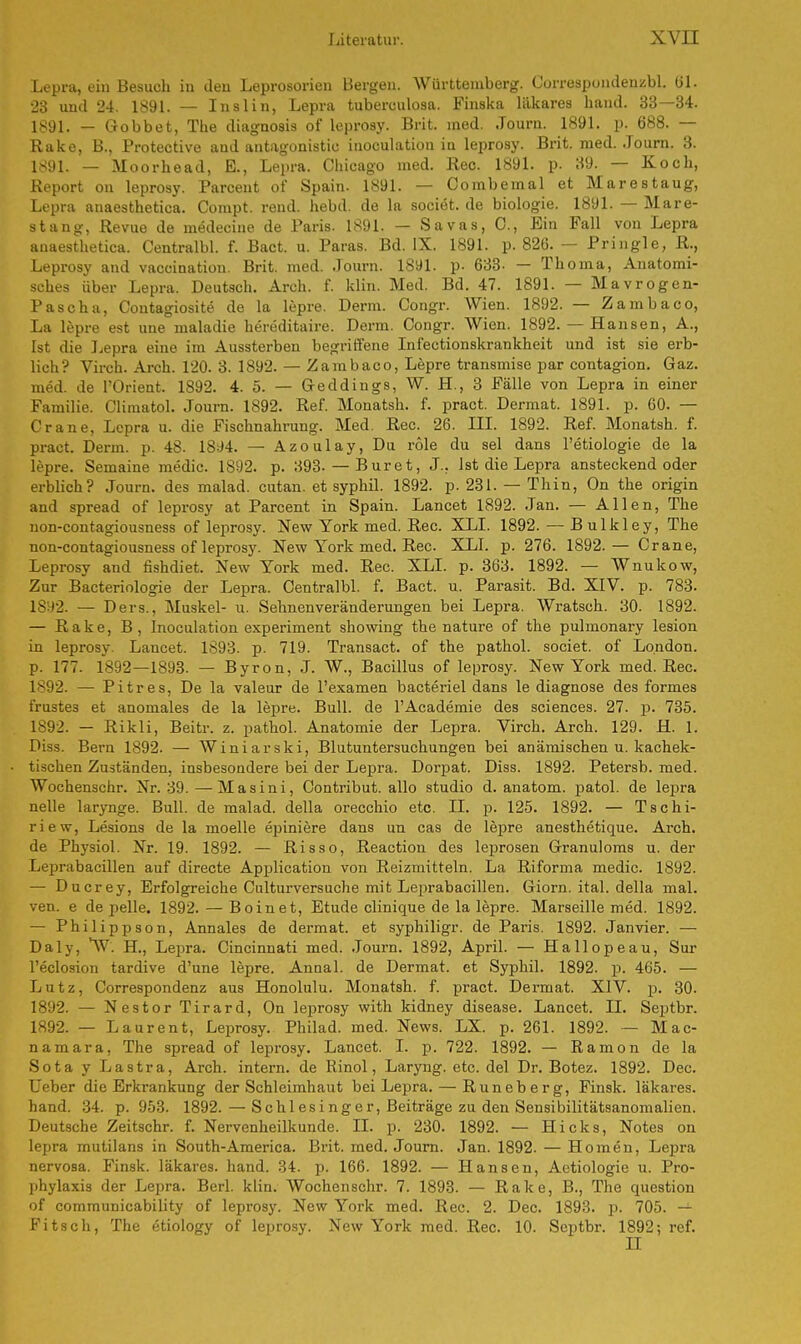 Lepra, ein Besuch in den Leprosorien Bergen. Württemberg. Correspondenzbl. (iL 23 und 24. 1891. — Inslin, Lepra tuberculosa. Finska läkares band. 33—34. 1891. — Gobbet, The diagnosis of leprosy. Brit. med. .Tourn. 1891. p. 688. — Rake, B., Protective and antagonistic inoculation iu leprosy. Brit. med. .Tourn. 3. 1891. — Moorhead, E., Lepra. Chicago med. Ree. 1891. p. 39. — Koch, Report on leprosy. Parcent of Spain. 1891. — Combemal et Marestaug, Lepra anaesthetica. Compt. rend. hebd. de la societ. de biologie. 1891. — Mare- stang, Revue de medecine de Paris. 1891. — Savas, C., Ein Fall von Lepra anaesthetica. Centralbl. f. Bact. u. Paras. Bd. IX. 1891. p. 826. — Pringle, R., Leprosy and vaccinatiou. Brit. med. Journ. 1891. p. 633- — Thoma, Anatomi- sches über Lepra. Deutsch. Arch. f. klin. Med. Bd. 47. 1891. — Mavrogen- Pascha, Contagiosite de la lepre. Demi. Congr. Wien. 1892. — Zambaco, La lepre est une maladie hereditaire. Derm. Congr. Wien. 1892. — Hansen, A., Ist die Lepra eine im Aussterben begriffene Infectionskrankheit und ist sie erb- lich? Virch. Arch. 120. 3. 1892. — Zambaco, Lepre transmise par contagion. Gaz. med. de l'Orient. 1892. 4. 5. — Geddings, W. H., 3 Fälle von Lepra in einer Familie. Climatol. Journ. 1892. Ref. Monatsh. f. pract. Dermat. 1891. p. 60. — Crane, Lepra u. die Fischnahrung. Med. Ree. 26. III. 1892. Ref. Monatsh. f. pract. Derm. p. 48. 1894. — Azoulay, Du role du sei dans l'etiologie de la lepre. Semaine medic. 1892. p. 393- — Buret, J.. Ist die Lepra ansteckend oder erblich? Journ. des malad, cutan. et syphil. 1892. p. 231. — Thin, On the origin and spread of leprosy at Parcent in Spain. Lancet 1892. Jan. — Allen, The non-contagiousness of leprosy. New York med. Ree. XLI. 1892. — B ulkley, The non-contagiousness of leprosy. New York med. Ree. XLI. p. 276. 1892.— Crane, Leprosy and fishdiet. New York med. Ree. XLI. p. 363. 1892. — Wnukow, Zur Bacteriologie der Lepra. Centralbl. f. Bact. u. Parasit. Bd. XIV. p. 783. 1892. — Ders., Muskel- u. Sehnenveränderungen bei Lepra. Wratsch. 30. 1892. — Rake, B, Inoculation experiment showing the nature of the pulmonary lesion in leprosy Lancet. 1893. p. 719. Transact. of the pathol. societ. of London, p. 177. 1892—1893. — Byron, J. W., Bacillus of leprosy. New York med. Ree. 1892. — Pitres, De la valeur de l'examen bacteriel dans le diagnose des formes frustes et anomales de la lepre. Bull, de l'Academie des sciences. 27. p. 735. 1892. — Rikli, Beitr. z. pathol. Anatomie der Lepra. Virch. Arch. 129. H. 1. Diss. Bern 1892. — Winiarski, Blutuntersuchungen bei anämischen u. kachek- tischen Zuständen, insbesondere bei der Lepra. Dorpat. Diss. 1892. Petersb. med. Wochenschr. Nr. 39.—Masini, Contribut. allo studio d. anatom. patol. de lepra nelle larynge. Bull, de malad, della orecchio etc. II. p. 125. 1892. — Tschi- riew, Lesions de la moelle epiniere dans un cas de lepre anesthetique. Arch. de Physiol. Nr. 19. 1892. — Risso, Reaction des leprosen Granuloms u. der Leprabacillen auf directe Application von Reizmitteln. La Riforma medic. 1892. — Ducrey, Erfolgreiche Culturversuche mit Leprabacillen. Giorn. ital. della mal. ven. e de pelle. 1892. — Boinet, Etüde clinique de la lepre. Marseille med. 1892. — Philippson, Annales de dermat. et syphiligr. de Paris. 1892. Janvier. — Daly, W. H., Lepra. Cincinnati med. Journ. 1892, April. — Hallopeau, Sur l'eclosion tardive d'une lepre. Annal. de Dermat. et Syphil. 1892. p. 465. — Lutz, Correspondenz aus Honolulu. Monatsh. f. pract. Dermat. XIV. p. 30. 1892. — Nestor Tirard, On leprosy with kidney disease. Lancet. IL Septbr. 1892. — Laurent, Leprosy. Philad. med. News. LX. p. 261. 1892. — Mac- namara, The spread of leprosy. Lancet. I. p. 722. 1892. — Ramon de la Sota y Lastra, Arch. intern, de Rinol, Laryng. etc. del Dr. Botez. 1892. Dec. Ueber die Erkrankung der Schleimhaut bei Lepra. — Runeberg, Finsk. läkares. hand. 34. p. 953. 1892.—Schlesinger, Beiträge zu den Sensibilitätsanomalien. Deutsche Zeitschr. f. Nervenheilkunde. II. p. 230. 1892. — Hicks, Notes on lepra mutilans in South-America. Brit. med. Journ. Jan. 1892. — Homen, Lepra nervosa. Finsk. läkares. hand. 34. p. 166. 1892. — Hansen, Aetiologie u. Pro- phylaxis der Lepra. Berl. klin. Wochenschr. 7. 1893. — Rake, B., The question of communicability of leprosy. New York med. Ree. 2. Dec. 1893. p. 705. Fitsch, The etiology of leprosy. New York med. Ree. 10. Septbr. 1892; ref. H