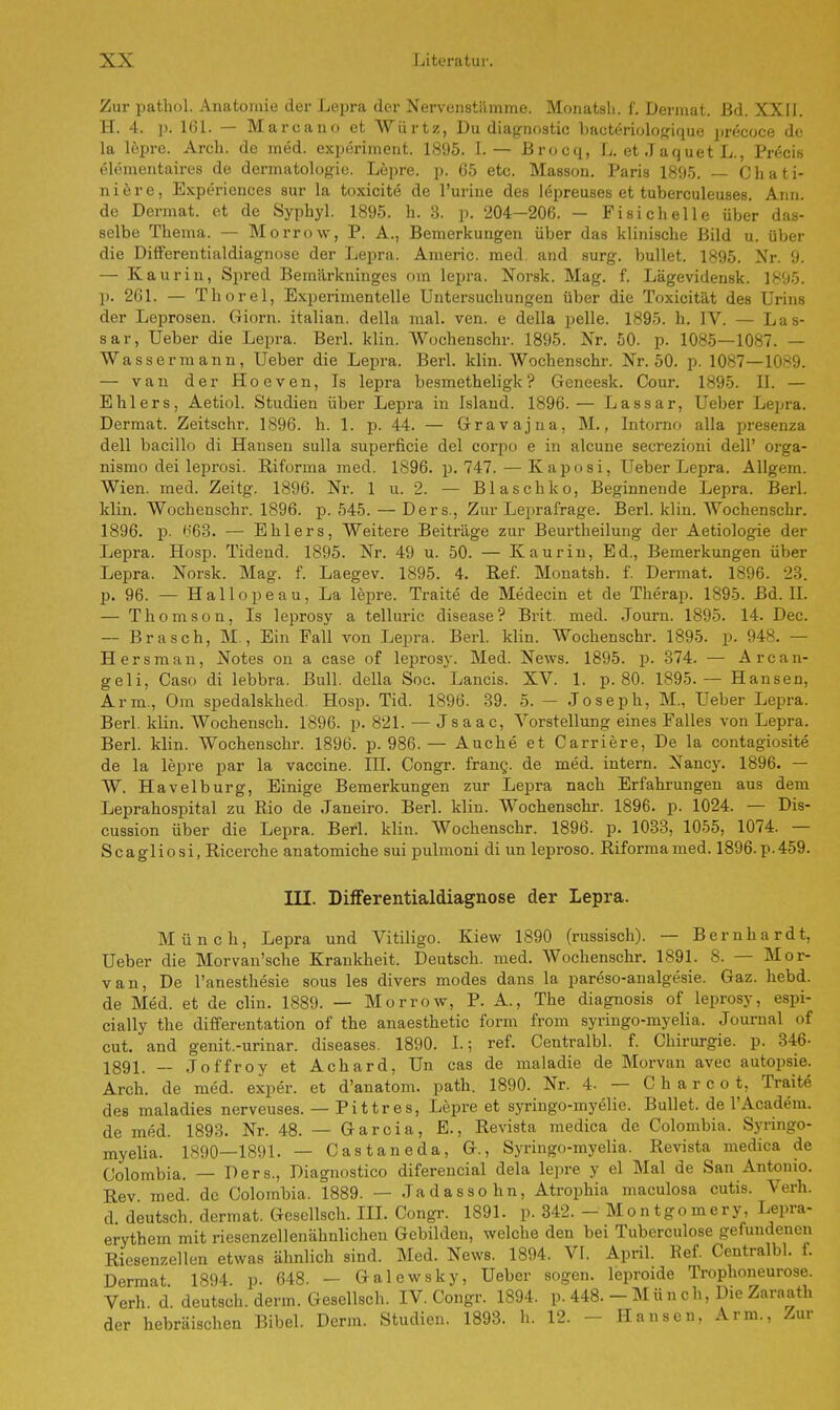 Zur pathol. Anatomie der Lepra der Nervenstäimme. Monatsh. f. Dermal. Bd. XXII. H. 4. p. 161. — Marcann et Würtz, Du diagnostic bacteriologique precoce de la lepre. Arch. de med. experiment. 1895. I. — Brocq, L. et .Taquet L., Precis elementaires de dermatolugie. Lepre. p. 65 etc. Masson. Paris 1895. — Chati- niere, Experiences sur la toxicite de l'uriue des lepreuses et tuberculeuses. Ann. de Dermat. et de Syphyl. 1895. h. 3. p. 204-206. - Fi sich eile über das- selbe Thema. — Morrow, P. A., Bemerkungen über das klinische Bild u. über die Differentialdiagnose der Lepra. Americ. med. and surg. bullet. 1895. Nr. 9. — Kaurin, Spred Bemiirkninges om lepra. Norsk. Mag. f. Lägevidensk. 1895. p. 261. — Thorel, Experimentelle Untersuchungen über die Toxicität des Urins der Leprosen. Giorn. italian. della mal. ven. e della pelle. 1895. h. IV. — Las- sar, Ueber die Lepra. Berl. klin. Wochenschr. 1895. Nr. 50. p. 1085—1087. — Wassermann, Ueber die Lepra. Berl. klin. Wochenschr. Nr. 50. p. 1087—1089. — van der Hoeven, Is lepra besmetheligk ? Geneesk. Cour. 1895. II. — Ehlers, Aetiol. Studien über Lepra in Island. 1896.— Lassar, Ueber Lepra. Dermat. Zeitschr. 1896. h. 1. p. 44. — Gravajua, M., Intorno alla presenza dell bacillo di Hansen sulla superficie del corpo e in alcune secrezioni dell' orga- nismo dei leprosi. Riforma med. 1896. p. 747. — Kaposi, Ueber Lepra. Allgem. Wien. med. Zeitg. 1896. Nr. 1 u. 2. — Blaschko, Beginnende Lepra. Berl. klin. Wochenschr. 1896. p. 545. — Ders., Zur Leprafrage. Berl. klin. Wochenschr. 1896. p. K63. — Ehlers, Weitere Beiträge zur Beurtheilung der Aetiologie der Lepra. Hosp. Tidend. 1895. Nr. 49 u. 50. — Kaurin, Ed., Bemerkungen über Lepra. Norsk. Mag. f. Laegev. 1895. 4. Ref. Monatsh. f. Dermat. 1896. 23. p. 96. — Hallopeau, La lepre. Traite de Medecin et de Therap. 1895. Bd. II. — Thomson, Is leprosy a telluric disease ? Brit. med. Journ. 1895. 14. Dec. — Brasch, M., Ein Fall von Lepra. Berl. klin. Wochenschr. 1895. p. 948. — Hersman, Notes on a case of leprosy. Med. News. 1895. p. 374. — Arcan- geli, Caso di lebbra. Bull, della Soc. Lancis. XV. 1. p. 80. 1895.— Hansen, Arm., Om spedalskhed. Hosp. Tid. 1896. 39. 5. — Joseph, M., Ueber Lepra. Berl. klin. AVochensch. 1896. p. 821. — Jsaac, Vorstellung eines Falles von Lepra. Berl. klin. Wochenschr. 1896. p. 986. — Auche et Carriere, De la contagiosite de la lepre par la Vaccine. III. Congr. franQ. de med. intern. Nancy. 1896. — W. Havelburg, Einige Bemerkungen zur Lepra nach Erfahrungen aus dem Leprahospital zu Rio de Janeiro. Berl. klin. Wochenschr. 1896. p. 1024. — Dis- cussion über die Lepra. Berl. klin. Wochenschr. 1896. p. 1033, 1055, 1074. — Scagliosi, Ricerche anatomiche sui pulmoni di un leproso. Riformamed. 1896.p.459. III. Differentialdiagnose der Lepra. Münch, Lepra und Vitiligo. Kiew 1890 (russisch). — Bernhardt, Ueber die Morvan'sche Krankheit. Deutsch, med. Wochenschr. 1891. 8. — Mor- van, De l'anesthesie sous les divers modes dans la pareso-analgesie. Gaz. hebd. de Med. et de clin. 1889. — Morrow, P. A., The diagnosis of leprosy, espi- cially the differentation of the anaesthetic form from syringo-myelia. Journal of cut. and genit.-urinar. diseases. 1890. I.; ref. Centralbl. f. Chirurgie, p. 346- 1891. — Joffroy et Achard, Un cas de maladie de Morvan avec autopsie. Arch. de med. exper. et d'anatom. path. 1890. Nr. 4. — Charoot, Traite des maladies nerveuses. — Pittres, Lepre et syringo-myelie. Bullet, de l'Academ. de med. 1893. Nr. 48. — Garcia, E., Revista medica de Colombia. Syringo- myelia. 1890—1891. — Castaneda, G., Syringo-myelia. Revista medica de Colombia. — Ders., Diagnostico diferencial dela lepre y el Mal de San Antonio. Rev med. de Colombia. 1889. — Jadassohn, Atrophia maculosa cutis. Verh. d deutsch, dermat. Gesellsch. III. Congr. 1891. p. 342. - Mon tgo mery, Lepra- erythem mit riesenzellenähnlichen Gebilden, welche den bei Tuberculose gefundenen Riesenzellen etwas ähnlich sind. Med. News. 1894. VI. April. Ref. Centralbl. f. Dermat 1894 p. 648. — Galewsky, Ueber sogen, leproide Trophoneurose. Verh. d. deutsch, denn. Gesellsch. IV. Congr. 1894. p. 448. - Münch, Die Zaraath der hebräischen Bibel. Denn. Studien. 1893. Ii. 12. ■ Hansen. Arm., Zur