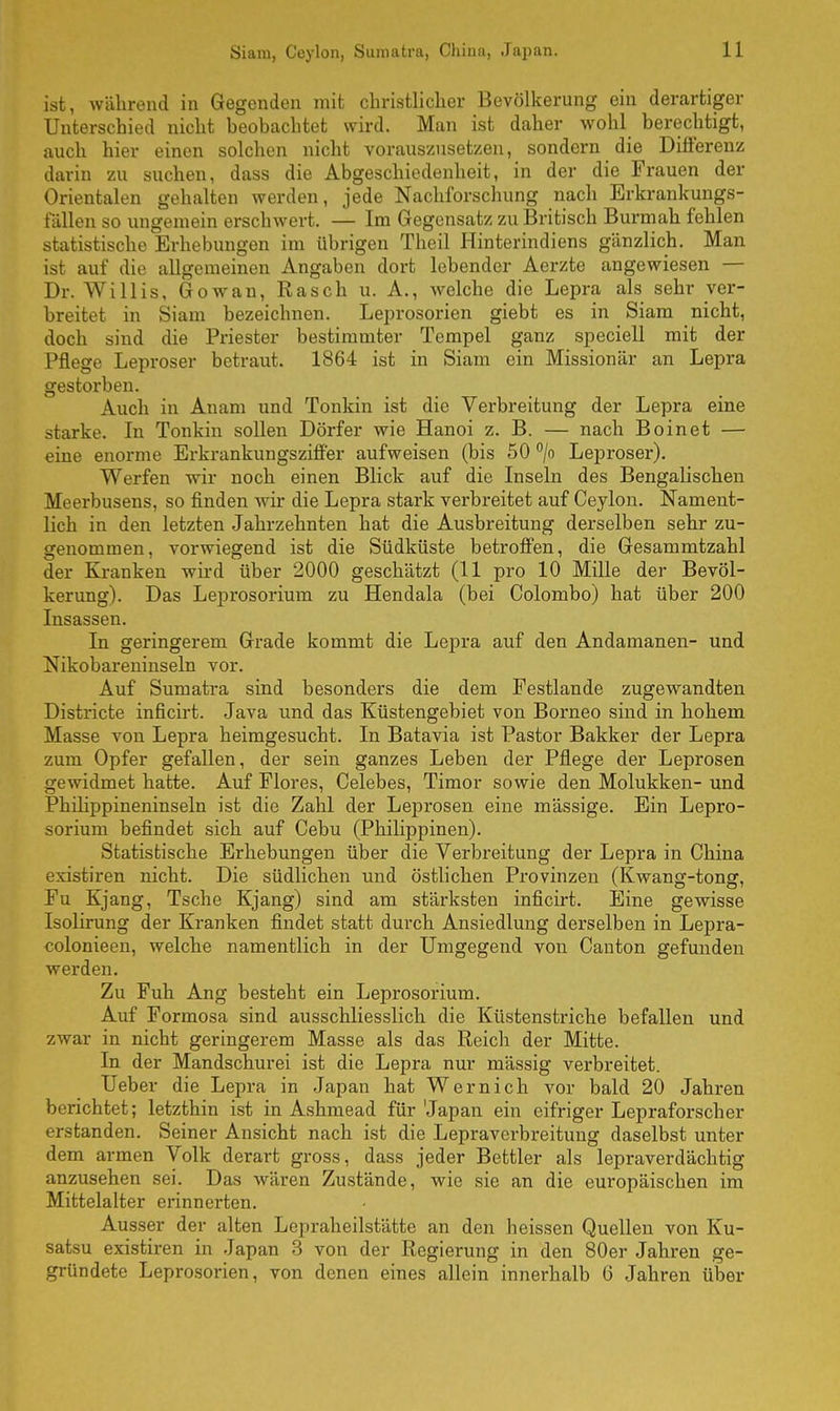 ist, während in Gegenden mit christlicher Bevölkerung ein derartiger Unterschied nicht heobachtet wird. Man ist daher wohl berechtigt, auch hier einen solchen nicht vorauszusetzen, sondern die Differenz darin zu suchen, dass die Abgeschiedenheit, in der die Frauen der Orientalen gehalten werden, jede Nachforschung nach Erkrankungs- fällen so ungemein erschwert. — Im Gegensatz zu Britisch Burmah fehlen statistische Erhebungen im übrigen Theil Hinterindiens gänzlich. Man ist auf die allgemeinen Angaben dort lebender Aerzte angewiesen — Dr. Willis, Gowan, Rasch u. A., welche die Lepra als sehr ver- breitet in Siam bezeichnen. Leprosorien giebt es in Siam nicht, doch sind die Priester bestimmter Tempel ganz speciell mit der Pflege Leproser betraut. 1864 ist in Siam ein Missionär an Lepra gestorben. Auch in Anam und Tonkin ist die Verbreitung der Lepra eine starke. In Tonkin sollen Dörfer wie Hanoi z. B. — nach Boinet — eine enorme Erkrankungsziffer aufweisen (bis 50 °/o Leproser). Werfen wir noch einen Blick auf die Inseln des Bengalischen Meerbusens, so finden wir die Lepra stark verbreitet auf Ceylon. Nament- lich in den letzten Jahrzehnten hat die Ausbreitung derselben sehr zu- genommen, vorwiegend ist die Südküste betroffen, die Gesammtzahl der Kranken wird über 2000 geschätzt (11 pro 10 Mille der Bevöl- kerung). Das Leprosorium zu Hendala (bei Colombo) hat über 200 Insassen. In geringerem Grade kommt die Lepra auf den Andamanen- und Nikobareninseln vor. Auf Sumatra sind besonders die dem Festlande zugewandten Districte inficirt. Java und das Küstengebiet von Borneo sind in hohem Masse von Lepra heimgesucht. In Batavia ist Pastor Bakker der Lepra zum Opfer gefallen, der sein ganzes Leben der Pflege der Leprosen gewidmet hatte. Auf Flores, Celebes, Timor sowie den Molukken- und Philippineninseln ist die Zahl der Leprosen eine mässige. Ein Lepro- sorium befindet sich auf Cebu (Philippinen). Statistische Erhebungen über die Verbreitung der Lepra in China existiren nicht. Die südlichen und östlichen Provinzen (Kwang-tong, Fu Kjang, Tsche Kjang) sind am stärksten inficirt. Eine gewisse Isolirung der Kranken findet statt durch Ansiedlung derselben in Lepra- colonieen, welche namentlich in der Umgegend von Canton gefunden werden. Zu Fuh Ang besteht ein Leprosorium. Auf Formosa sind ausschliesslich die Küstenstriche befallen und zwar in nicht geringerem Masse als das Reich der Mitte. In der Mandschurei ist die Lepra nur mässig verbreitet. Ueber die Lepra in Japan hat Wernich vor bald 20 Jahren berichtet; letzthin ist in Ashmead für Japan ein eifriger Lepraforscher erstanden. Seiner Ansicht nach ist die Lepraverbreitung daselbst unter dem armen Volk derart gross, dass jeder Bettler als lepraverdächtig anzusehen sei. Das wären Zustände, wie sie an die europäischen im Mittelalter erinnerten. Ausser der alten Lepraheilstätte an den heissen Quellen von Ku- satsu existiren in Japan 3 von der Regierung in den 80er Jahren ge- gründete Leprosorien, von denen eines allein innerhalb 6 Jahren über