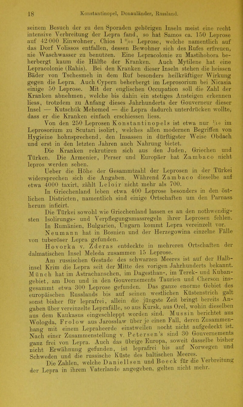 seinem Besuch der zu den Sporaden gehörigen Inseln meist eine recht intensive Verbreitung der Lepra fand, so hat Samos ca. 150 Leprose auf 42 000 Einwohner, Chios 1 °/oo Leprose, welche namentlich auf das Dorf Volissos entfallen, dessen Bewohner sich des Rufes erfreuen, nie Waschwasser zu benutzen. Eine Lepracolonie zu Mastihohora be- herbergt kaum die Hälfte der Kranken. Auch Mytilene hat eine Lepracolonie (Rahis). Bei den Kranken dieser Inseln stehen die heissen Bäder von Tschesmeh in dem Ruf besonders heilkräftiger Wirkung gegen die Lepra. Auch Cypern beherbergt im Leprosorium bei Nicasia einige 50 Leprose. Mit der englischen Occupation soll die Zahl der Kranken abnehmen, welche bis dahin ein stetiges Ansteigen erkennen Hess, trotzdem zu Anfang dieses Jahrhunderts der Gouverneur dieser Insel — Kutschük Mehemed — die Lepra dadurch unterdrücken wollte, dass er die Kranken einfach erschiessen Hess. Von den 250 Leprosen Konstantinopels ist etwa nur l/10 mi Leprosorium zu Scutari isolirt, welches allen modernen Begriffen von Hygieine hohnsprechend, den Insassen in dürftigster Weise Obdach und erst in den letzten Jahren auch Nahrung bietet. Die Kranken rekrutiren sich aus den Juden, Griechen und Türken. Die Armenier, Perser und Europäer hat Zambaco nicht lepros werden sehen. lieber die Höhe der Gesammtzahl der Leprosen in der Türkei widersprechen sich die Angaben. Während Zambaco dieselbe auf etwa 4000 taxirt, zählt Leloir nicht mehr als 700. In Griechenland leben etwa 400 Leprose besonders in den öst- lichen Districten, namentlich sind einige Ortschaften um den Parnass herum inficirt. Die Türkei sowohl wie Griechenland lassen es an den nothwendig- sten Isolirungs- und Verpflegungsmassregeln ihrer Leprosen fehlen. In Rumänien, Bulgarien, Ungarn kommt Lepra vereinzelt vor. Neumann hat in Bosnien und der Herzegowina einzelne Fälle von tuberöser Lepra gefunden. Hovorka v. Zderas entdeckte in mehreren Ortschaften der dalmatischen Insel Meleda zusammen 15 Leprose. Am russischen Gestade des schwarzen Meeres ist auf der Halb- insel Krim die Lepra seit der Mitte des vorigen Jahrhunderts bekannt. Münch hat im Astrachanschen, im Dagesthan-, im Terek- und Ivuban- gebiet, am Don und in den Gouvernements Taurien und Cherson ms- gesammt etwa 300 Leprose gefunden. Das ganze enorme Gebiet des europäischen Russlands bis auf seinen westlichen Küstenstrich galt sonst bisher für leprafrei, allein die jüngste Zeit bringt bereits An- gaben über vereinzelte Leprafälle, so aus Kursk, aus Orel, wohin dieselben aus dem Kaukasus eingeschleppt worden sind. Mussm berichtet aus Wologda, Frolow aus Jarosslaw über je einen Fall, deren Zusammen- hang mit einem Lepraheerde einstweilen nocht nicht aufgedeckt ist. Nach einer Zusammenstellung v. Petersens sind 30 Gouvernements ganz frei von Lepra. Auch das übrige Europa, soweit dasselbe bisher nicht Erwähnung gefunden, ist leprafrei bis auf Norwegen und Schweden und die russische Küste des baltischen Meeres. Die Zahlen, welche Daniellsen und Boeck für die Verbreitung der Lepra in ihrem Vaterlande angegeben, gelten nicht mehr.