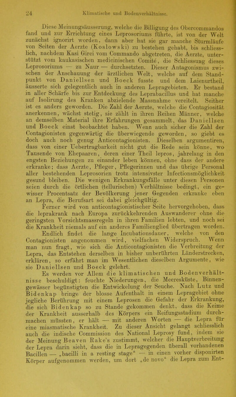 Diese Meinungsäusserung, welche die Billigung des Obercommandos fand und zur Errichtung eines Leprosoriums führte, ist von der Welt zunächst ignorirt worden, dann aber hat sie gar manche Sturmläufe von Seiten der Aerzte (Koslowski) zu bestehen gehabt, bis schliess- lich, nachdem Kasi Girei vom Commando abgetreten, die Aerzte, unter- stützt vom kaukasischen medicinischen Görnitz, die Schliessung dieses Leprosoriums — zu Naur — durchsetzten. Dieser Antagonismus zwi- schen der Anschauung der ärztlichen Welt, welche auf dem Stand- punkt von Daniellsen und Boeck fusste und dem Laienurtheil, äusserte sich gelegentlich auch in anderen Lepragebieten. Er bestand in aller Schärfe bis zur Entdeckung des Leprabacillus und hat manche auf Isolirung des Kranken abzielende Massnahme vereitelt. Seither ist es anders geworden. Die Zahl der Aerzte, welche die Contagiosität anerkennen, wächst stetig, sie zählt in ihren Reihen Männer, welche an demselben Material ihre Erfahrungen gesammelt, das Daniellsen und Boeck einst beobachtet haben. Wenn auch sicher die Zahl der Contagionisten gegenwärtig die überwiegende geworden, so giebt es doch auch noch genug Anticontagionisten. Dieselben argumentiren, dass von einer Uebertragbarkeit nicht gut die Rede sein könne, wo Tausende von Ehepaaren, deren einer Theil lepros, jahrelang in den engsten Beziehungen zu einander leben können, ohne dass der andere erkranke; dass Aerzte, Pfleger, Pflegerinnen und das übrige Personal aller bestehenden Leprosorien trotz intensivster Infectionsmöglichkeit gesund bleiben. Die wenigen Erkrankungsfälle unter diesen Personen seien durch die örtlichen (tellurischen) Verhältnisse bedingt, ein ge- wisser Procentsatz der Bevölkerung jener Gegenden erkranke eben an Lepra, die Berufsart sei dabei gleichgültig. Ferner wird von anticontagionistischer Seite hervorgehoben, dass die leprakrank nach Europa zurückkehrenden Auswanderer ohne die geringsten Vorsichtsmassregeln in ihren Familien lebten, und noch sei die Krankheit niemals auf ein anderes Familienglied übertragen worden. Endlich findet die lange Incubationsdauer, welche von den Contagionisten angenommen wird, vielfachen Widerspruch. Wenn man nun fragt, wie sich die Anticontagionisten die Verbreitung der Lepra, das Entstehen derselben in bisher unberührten Länderstrecken, erklären, so erfährt man im Wesentlichen dieselben Argumente, wie sie Daniellsen und Boeck gelehrt. Es werden vor Allem die klimatischen und Bodenverhält- nisse beschuldigt: feuchte Niederungen, die Meeresküste, Binnen- gewässer begünstigten die Entwickelung der Seuche. Nach Lutz und Bidenkap bringe der blosse Aufenthalt in einem Lepragebiet ohne jegliche Berührung mit einem Leprosen die Gefahr der Erkrankung, die sich Bidenkap so zu Stande gekommen denkt, dass die Keime der Krankheit ausserhalb des Körpers ein Reifungsstadium durch- machen müssten, er hält — mit anderen Worten — die Lepra für eine miasmatische Krankheit. Zu dieser Ansicht gelangt schliesslich auch die indische Commission des National Leprosy fund, indem sie der Meinung Beaven Rake's zustimmt, welcher die Hauptverbreitung der Lepra darin sieht, dass die in Lepragegenden überall vorhandenen Bacillen — „bacilli in a resting stage — in einen vorher disponirten Körper aufgenommen werden, um dort „de novo die Lepra zum Ent-