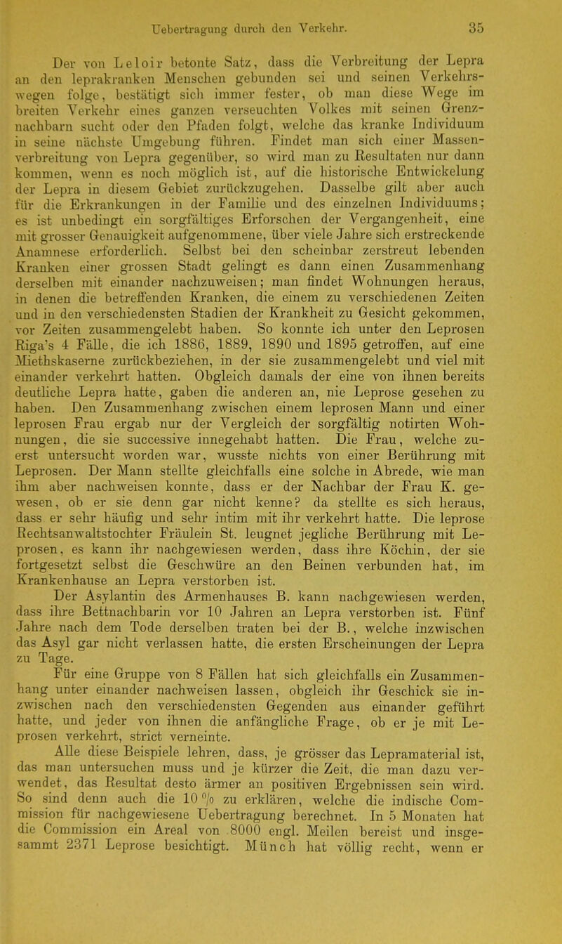 Der von Leloh- betonte Satz, dass die Verbreitung der Lepra an den leprakranken Menschen gebunden sei und seinen Verkehrs- wegen folge, bestätigt sich immer fester, ob man diese Wege im breiten Verkehr eines ganzen verseuchten Volkes mit seinen Grenz- nachbarn sucht oder den Pfaden folgt, welche das kranke Individuum in seine nächste Umgebung führen. Findet man sich einer Massen- verbreitung von Lepra gegenüber, so wird man zu Resultaten nur dann kommen, wenn es noch möglich ist, auf die historische Entwickelung der Lepra in diesem Gebiet zurückzugehen. Dasselbe gilt aber auch für die Erkrankungen in der Familie und des einzelnen Individuums; es ist unbedingt ein sorgfältiges Erforschen der Vergangenheit, eine mit grosser Genauigkeit aufgenommene, über viele Jahre sich erstreckende Anamnese erforderlich. Selbst bei den scheinbar zerstreut lebenden Kranken einer grossen Stadt gelingt es dann einen Zusammenhang derselben mit einander nachzuweisen; man findet Wohnungen heraus, in denen die betreffenden Kranken, die einem zu verschiedenen Zeiten und in den verschiedensten Stadien der Krankheit zu Gesicht gekommen, vor Zeiten zusammengelebt haben. So konnte ich unter den Leprosen Riga's 4 Fälle, die ich 1886, 1889, 1890 und 1895 getroffen, auf eine Miethskaserne zurückbeziehen, in der sie zusammengelebt und viel mit einander verkehrt hatten. Obgleich damals der eine von ihnen bereits deutliche Lepra hatte, gaben die anderen an, nie Leprose gesehen zu haben. Den Zusammenhang zwischen einem leprosen Mann und einer leprosen Frau ergab nur der Vergleich der sorgfältig notirten Woh- nungen , die sie successive innegehabt hatten. Die Frau, welche zu- erst untersucht worden war, wusste nichts von einer Berührung mit Leprosen. Der Mann stellte gleichfalls eine solche in Abrede, wie man ihm aber nachweisen konnte, dass er der Nachbar der Frau K. ge- wesen, ob er sie denn gar nicht kenne? da stellte es sich heraus, dass er sehr häufig und sehr intim mit ihr verkehrt hatte. Die leprose Rechtsanwaltstochter Fräulein St. leugnet jegliche Berührung mit Le- prosen, es kann ihr nachgewiesen werden, dass ihre Köchin, der sie fortgesetzt selbst die Geschwüre an den Beinen verbunden hat, im Krankenhause an Lepra verstorben ist. Der Asylantin des Armenhauses B. kann nachgewiesen werden, dass ihre Bettnachbarin vor 10 Jahren an Lepra verstorben ist. Fünf Jahre nach dem Tode derselben traten bei der B., welche inzwischen das Asyl gar nicht verlassen hatte, die ersten Erscheinungen der Lepra zu Tage. Für eine Gruppe von 8 Fällen hat sich gleichfalls ein Zusammen- hang unter einander nachweisen lassen, obgleich ihr Geschick sie in- zwischen nach den verschiedensten Gegenden aus einander geführt hatte, und jeder von ihnen die anfängliche Frage, ob er je mit Le- prosen verkehrt, strict verneinte. Alle diese Beispiele lehren, dass, je grösser das Lepramaterial ist, das man untersuchen muss und je kürzer die Zeit, die man dazu ver- wendet, das Resultat desto ärmer an positiven Ergebnissen sein wird. So sind denn auch die 10 °/o zu erklären, welche die indische Com- mission für nachgewiesene Uebertragung berechnet. In 5 Monaten hat die Commission ein Areal von .8000 engl. Meilen bereist und insge- sammt 2371 Leprose besichtigt. Münch hat völlig recht, wenn er