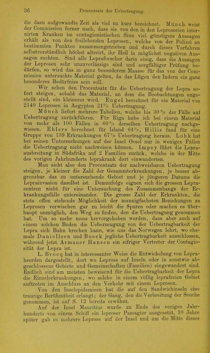 die dazu aufgewandte Zeit als viel zu kurz bezeichnet. Münch weist der Commission ferner nach, dass sie von den in den Leprosorien inter- nsten Kranken im contagionistischen Sinn viel günstigere Aussagen erhält als von den freilebenden Leprosen, welche von der Polizei an bestimmten Punkten zusammengetrieben und durch dieses Verfahren selbstverständlich höchst alterirt, ihr Heil in möglichst negativen Aus- sagen suchten. Sind alle Lepraforscher darin einig, dass die Aussagen der Leprosen sehr unzuverlässige sind und sorgfältiger Prüfung be- dürfen, so wird das in ganz besonderem Maasse für das von der Com- mission untersuchte Material gelten, da das Lügen den Indern ein ganz besonderes Bedürfniss sein soll. Wir sehen den Procentsatz für die Uebertragung der Lepra so- fort steigen, sobald das Material, an dem die Beobachtungen ange- stellt sind, ein kleineres wird. Engel berechnet für ein Material von 2149 Leprosen in Aegypten 21°/o Uebertragung. Münch liefert mehrere Tabellen, welche bis 30 °/o der Fälle auf Uebertragung zurückführen. Für Riga habe ich bei einem Material von mehr als 100 Fällen in 60°/o derselben Uebertragung nachge- wiesen. Ehlers berechnet für Island 64°/o, Hillis fand für eine Gruppe von 139 Erkrankungen 67°/o Uebertragung heraus. Lohk hat bei seinen Untersuchungen auf der Insel Oesel nur in wenigen Fällen die Uebertragung nicht nachweisen können. Impey führt die Lepra- ausbreitung in Südafrika auf 2 Familien zurück, welche in der Mitte des vorigen Jahrhunderts leprakrank dort einwanderten. Man sieht also den Procentsatz der nachweisbaren Uebertragung steigen, je kleiner die Zahl der Gesammterkrankungen, je besser ab- grenzbar das zu untersuchende Gebiet und je jüngeren Datums die Leprainvasion daselbst ist. Demzufolge eignen sich die grossen Lepra- centren nicht für eine Untersuchung des Zusammenhangs der Er- krankungsfälle untereinander. Die grosse Zahl der Erkrankten, die stets offen stehende Möglichkeit der mannigfachsten Beziehungen zu Leprosen verwischen gar zu leicht die Spuren oder machen es über- haupt unmöglich, den Weg zu finden, den die Uebertragung genommen hat. Um so mehr muss hervorgehoben werden, dass aber auch auf einem solchen Boden die Ueberzeugung von der Uebertragbarkeit der Lepra sich Bahn brechen kann, wie uns das Norwegen lehrt, wo ehe- mals Danielisen und Boeck jegliche Uebertragbarkeit ausschlössen, während jetzt Armauer Hansen ein eifriger Vertreter der Contagio- sität der Lepra ist. L. Brocq hat in interessanter Weise die Entwickelung von Lepra- heerden dargestellt, dort wo Leprose auf Inseln oder in sonstwie ab- geschlossene Gebiete und Gemeinschaften (Familien) eingewandert sind. Endlich sind am meisten beweisend für die Uebertragbarkeit der Lepra die Einzelerkrankungen, wo solche in einem völlig leprafreien Gebiet auftreten im Anschluss an den Verkehr mit einem Leprosen. Von den Inselepidemieen hat die auf den Sandwichinseln eine traurige Berühmtheit erlangt; der Gang, den die Verbreitung der Seuche genommen, ist auf S. 12 bereits erwähnt. Auf der Insel Mauritius wurde zu Ende des vorigen Jahr- hunderts von einem Schiff ein leproser Passagier ausgesetzt, 10 Jahre später gab es mehrere Leprose auf der Insel und um die Mitte dieses